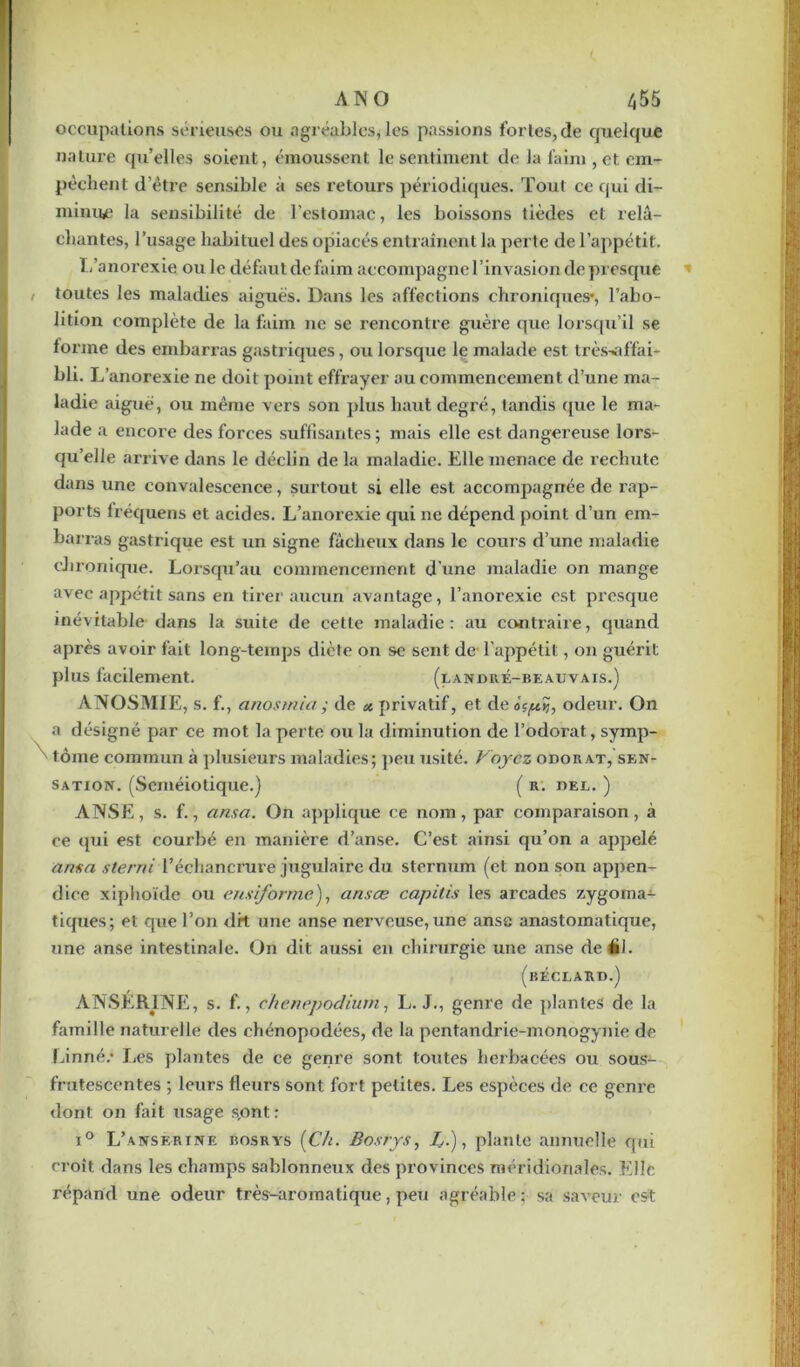 occupations sérieuses ou agréables, les passions fortes, de quelque nature qu’elles soient, émoussent le sentiment de la faim , et. em- pêchent d’être sensible à ses retours périodiques. Tout ce qui di- minuée la sensibilité de l’estomac, les boissons tièdes et relâ- chantes, l’usage habituel des opiacés entraînent la perte de l’appétit. I/anorexie ou le définit de faim accompagne l’invasion de presque toutes les maladies aiguës. Dans les affections chroniques*, l’abo- lition complète de la faim 11e se l’encontre guère que lorsqu’il se forme des embarras gastriques, ou lorsque le malade est trèsvd'fai- bli. L’anorexie ne doit point effrayer au commencement d’une ma- ladie aiguë, ou même vers son plus haut degré, tandis que le ma- lade a encore des forces suffisantes ; mais elle est dangereuse lors- qu’elle arrive dans le déclin de la maladie. Elle menace de rechute dans une convalescence, surtout si elle est accompagnée de rap- ports fréquens et acides. L’anorexie qui ne dépend point d’un em- barras gastrique est un signe fâcheux dans le cours d’une maladie chronique. Lorsqu’au commencement d'une maladie on mange avec appétit sans en tirer aucun avantage, l’anorexie est presque inévitable dans la suite de cette maladie: au contraire, quand après avoir fait long-temps diète on se sent de l'appétit, on guérit plus facilement. (landré-beauvais.) ANOSMIE, s. f., anosmia ; de privatif, et deot^îj, odeur. On a désigné par ce mot la perte ou la diminution de l’odorat, symp- tôme commun à plusieurs maladies; peu usité. Voyez odorat, sen- sation. (Séméiotique.) ( r. bel. ) ANSE, s. f., ansa. On applique ce nom, par comparaison, à ce qui est courbé en manière d’anse. C’est ainsi qu’on a appelé ansa sierra l’échancrure jugulaire du sternum (et non son appen- dice xiphoïde ou eus forme), ans ce capitis les arcades zygoma- tiques; et que l’on drt une anse nerveuse, une anse anastomatique, une anse intestinale. On dit aussi en chirurgie une anse deéi. (béclard.) ANSER1NE, s. f., chenepodium, L. J., genre de plantes de la famille naturelle des chénopodées, de la pentandrie-monogynie de Linné.* Les plantes de ce genre sont toutes herbacées ou sous- frutescentes ; leurs fleurs sont fort petites. Les espèces de ce genre dont on fait usage s,ont : i° L’anserine bosrys [Ch. Bosrys, Z.), plante annuelle qui croît dans les champs sablonneux des provinces méridionales. Elle répand une odeur très-aromatique, peu agréable; sa saveur est