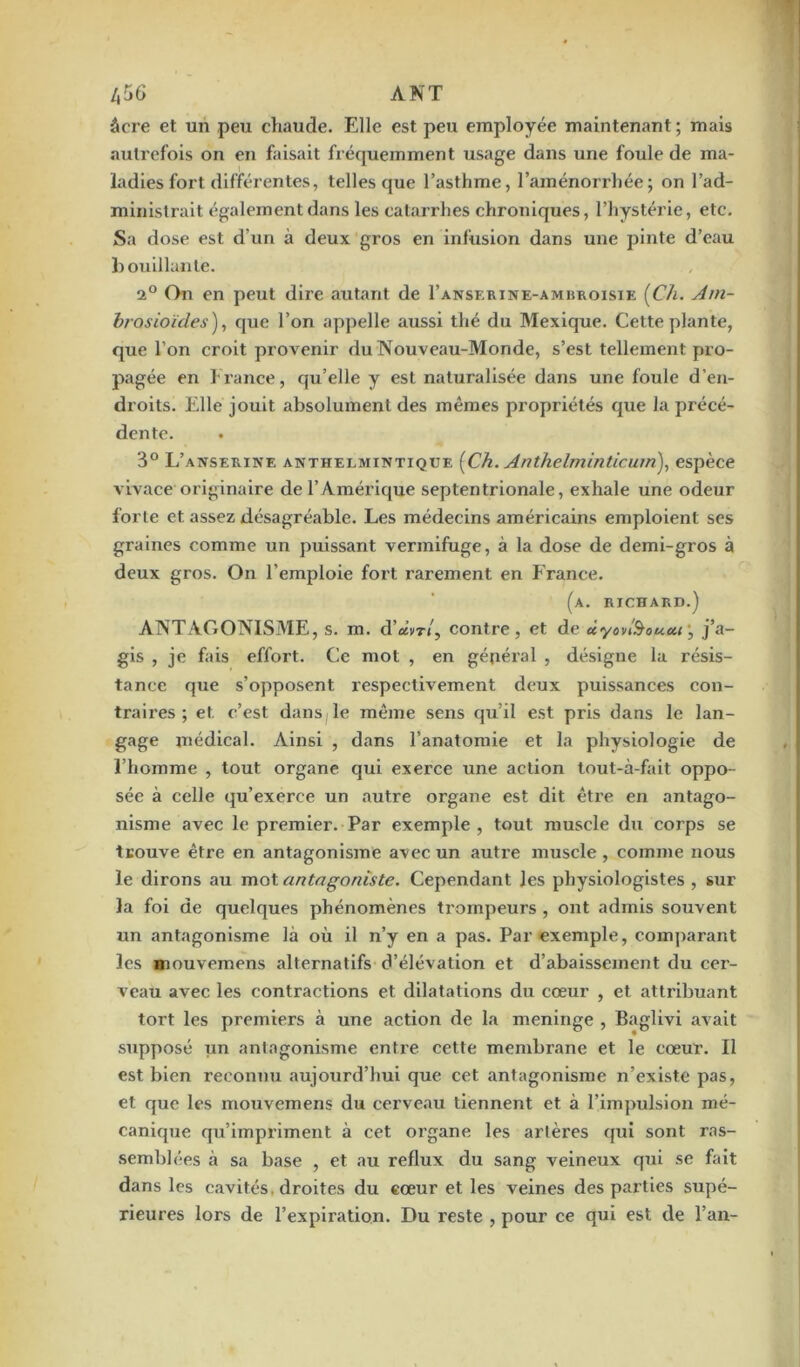 /,56 A NT âcre et un peu chaude. Elle est peu employée maintenant; mais autrefois on en faisait fréquemment usage dans une foule de ma- ladies fort différentes, telles que l’asthme, l’aménorrhée; on l’ad- ministrait également dans les catarrhes chroniques, l’hystérie, etc. Sa dose est d’un à deux gros en infusion dans une pinte d’eau bouillante. 2° On en peut dire autant de I’anserine-ambroisie [Ch. Am- brasioïdes), que l’on appelle aussi thé du Mexique. Cette plante, que l’on croit provenir du Nouveau-Monde, s’est tellement pro- pagée en France, qu’elle y est naturalisée dans une foule d’en- droits. Elle jouit absolument des mêmes propriétés que la précé- dcnte. 3° L’anserine anthelmintique [Ch. Anthelminticum), espèce vivace originaire de l’Amérique septentrionale, exhale une odeur forte et assez désagréable. Les médecins américains emploient ses graines comme un puissant vermifuge, à la dose de demi-gros à deux gros. On l’emploie fort rarement en France. (a. richard.) ANTAGONISME, s. m. d’avr/, contre, et de ûyon'&ouui, j’a- gis , je fais effort. Ce mot , en général , désigne la résis- tance que s’opposent respectivement deux puissances con- traires; et c’est dans le même sens qu’il est pris dans le lan- gage médical. Ainsi , dans l’anatomie et la physiologie de l’homme , tout organe qui exerce une action tout-à-fait oppo- sée à celle qu’exerce un autre organe est dit être en antago- nisme avec le premier. Par exemple, tout muscle du corps se trouve être en antagonisme avec un auti’e muscle, comme nous le dirons au mot antagoniste. Cependant les physiologistes , sur la foi de quelques phénomènes trompeurs , ont admis souvent un antagonisme là où il n’y en a pas. Par exemple, comparant les mouvemens alternatifs d’élévation et d’abaissement du cer- veau avec les contractions et dilatations du cœur , et attribuant tort les premiers à une action de la méningé , Baglivi avait supposé un antagonisme entre, cette membrane et le cœur. Il est bien reconnu aujourd’hui que cet antagonisme n’existe pas, et que les mouvemens du cerveau tiennent et à l’impulsion mé- canique qu’impriment à cet organe les artères qui sont ras- semblées à sa base , et au reflux du sang veineux qui se fait dans les cavités, droites du cœur et les veines des parties supé- rieures lors de l’expiration. Du reste , pour ce qui est de l’an-