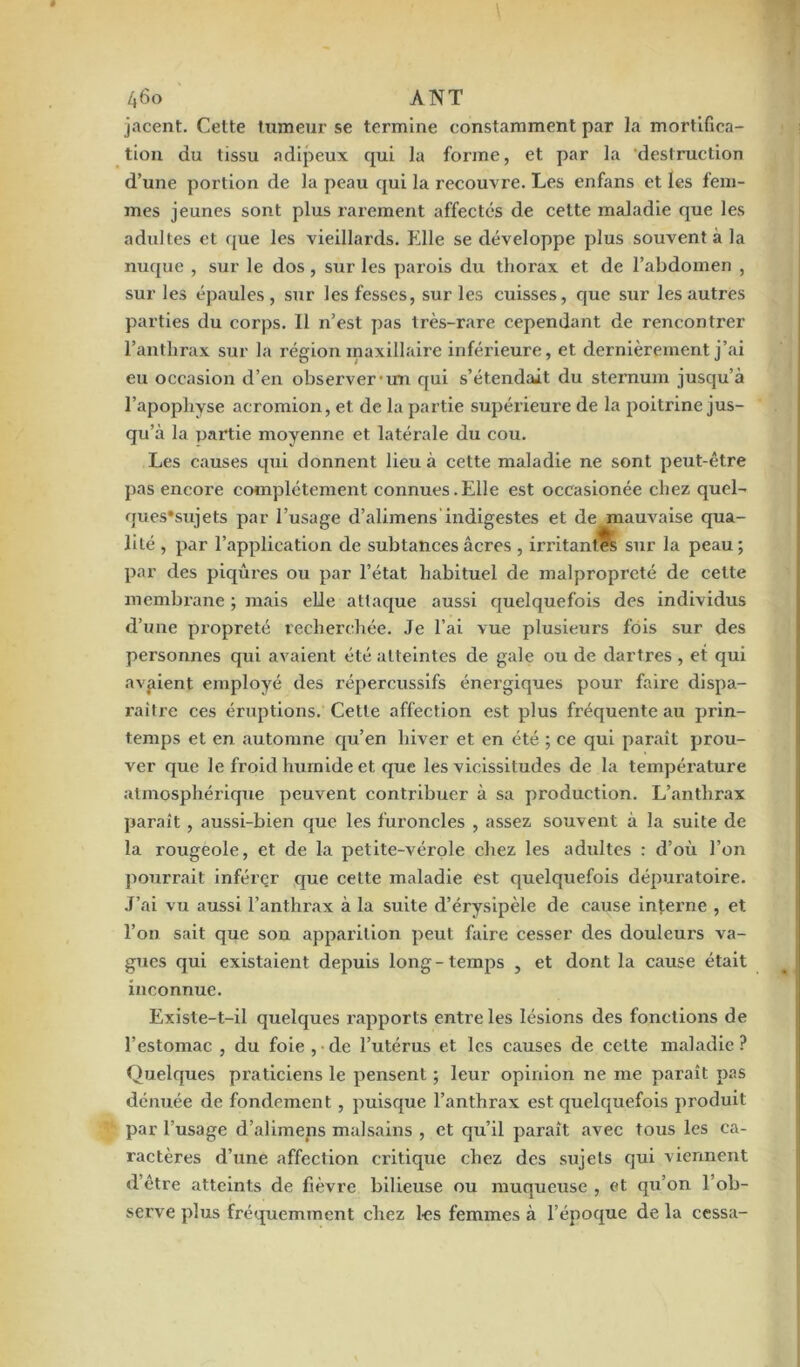 jacent. Cette tumeur se termine constamment par la mortifica- tion du tissu adipeux qui la forme, et par la destruction d’une portion de la peau qui la recouvre. Les enfans et les fem- mes jeunes sont plus rarement affectés de celte maladie que les adultes et que les vieillards, fille se développe plus souvent à la nuque , sur le dos , sur les parois du thorax et de l’abdomen , sur les épaules, sur les fesses, sur les cuisses, que sur les autres parties du corps. 11 n’est pas très-rare cependant de rencontrer l’anthrax sur la région maxillaire inférieure, et dernièrement j’ai eu occasion d’en observer un qui s’étendait du sternum jusqu’à l’apophyse acromion, et de la partie supérieure de la poitrine jus- qu’à la partie moyenne et latérale du cou. Les causes qui donnent lieu à cette maladie ne sont peut-être pas encore complètement connues.Elle est occasionée chez quel- ques'sujets par l’usage d’alimens indigestes et de mauvaise qua- lité , par l’application de subtances âcres , irritantes sur la peau; par des piqûres ou par l’état habituel de malpropreté de cette membrane ; mais elle attaque aussi quelquefois des individus d’une propreté recherchée. Je l’ai vue plusieurs fois sur des personnes qui avaient été atteintes de gale ou de dartres , et qui avaient employé des répercussifs énergiques pour faire dispa- raître ces éruptions. Cette affection est plus fréquente au prin- temps et en automne qu’en hiver et en été ; ce qui paraît prou- ver que le froid humide et que les vicissitudes de la température atmosphérique peuvent contribuer à sa production. L’anthrax paraît , aussi-bien que les furoncles , assez souvent à la suite de la rougeole, et de la petite-vérole chez les adultes : d’où l’on pourrait inférer que celte maladie est quelquefois dépuratoire. J’ai vu aussi l’anthrax à la suite d’érysipèle de cause interne , et l’on sait que son apparition peut faire cesser des douleurs va- gues qui existaient depuis long - temps , et dont la cause était inconnue. Existe-t-il quelques rapports entre les lésions des fonctions de l’estomac , du foie , de l’utérus et les causes de cette maladie ? Quelques praticiens le pensent ; leur opinion ne me paraît pas dénuée de fondement , puisque l’anthrax est quelquefois produit par l’usage d’alimens malsains , et qu’il paraît avec tous les ca- ractères d’une affection critique chez des sujets qui viennent d’être atteints de fièvre bilieuse ou muqueuse , et qu’on l’ob- serve plus fréquemment chez les femmes à l’époque de la cessa-