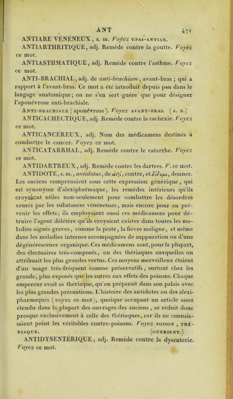 ANTIARE VÉNÉNEUX , s. m. Vofez upas-antiar. ANTIARTHRITIQUE, adj. Remède contre lu goutte. Voyez ce mot. ANTIASTHMATIQUE, adj. Remède contre l’asthme. Voyez ce mot. ANTI-BRACHIAL, adj. de anti-brachium , avant-bras ; qui a rapport à l’avant-bi'as. Ce mot a été introduit depuis peu dans le langage anatomique; on ne s’en sert guère que pour désigner l’aponévrose anti-brachiale. Anti-brachiale ( aponévrose). Voyez avant-bras. (a. b.) ANTICACHECTIQUE, adj. Remède contre la cachexie. Voyez ce mot. ANTICANCÉREUX, adj. Nom des médicamens destinés à combattre le cancer. Voyez ce mot. AN TICATARRHAL, adj. Remède contre le catarrhe. Voyez ce mot. ANTIDARTREUX, adj. Remède contre les dartres. V. ce mot. ANTIDOTE, s. m., antidotus, de «if\l, contre, etè'iè'cfzt, donner. Les anciens comprenaient sous cette expression générique , qui est synonyme d’alexipharmaque, les remèdes intérieurs qu’ils croyaient utiles non-seulement pour combattre les désordres causés par les substances vénéneuses, mais encore pour en pré- venir les effets; ils employaient aussi ces médicamens pour dé- truire l’agent délétère qu’ils croyaient exister dans toutes les ma- ladies aiguës graves, comme la peste, la fièvre maligne, et même dans les maladies internes accompagnées de suppuration ou d’une dégénérescence organique. Ces médicamens sont, pour la plupart, des électuaires très-composés, ou des thériaques auxquelles on attribuait les plus grandes vertus. Ces moyens merveilleux étaient d’un usage très-fréquent comme préservatifs , surtout chez les grands, plus exposés que les autres aux effets des poisons. Chaque empereur avait sa thériaque, qu’on préparait dans son palais avec les plus grandes précautions. L’histoire des antidotes ou des alexi- pharmaques (voyez ce mot), quoique occupant un article assez étendu dans la plupart des ouvrages des anciens , se réduit donc presque exclusivement à celle des thériaques, car ils ne connais- saient point les véritables contre-poisons. Voyez poison , thé- riaque. (guersent.) ANTIDYSENTÉRIQUE, adj. Remède contre la dysenterie. Voyez ce mot.