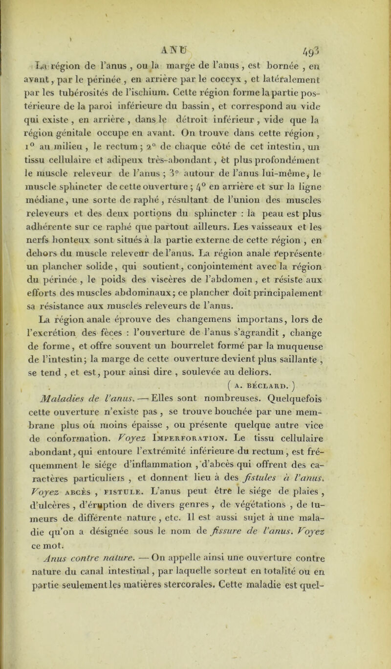 La région de l’anus , ou la marge de l’anus, est bornée , en avant, par le périnée , en arrière par le coccyx , et latéralement par les tubérosités de l’ischium. Celte région forme la partie pos- térieure de la paroi inférieure du bassin, et correspond au vide qui existe , en arrière , dans le détroit inférieur , vide que la région génitale occupe en avant. On trouve dans cette région , i° au milieu , le rectum ; 2° de chaque côté de cet intestin, un tissu cellulaire et adipeux très-abondant, èt plus profondément le muscle releveur de l’anus ; 3° autour de l’anus lui-même, le muscle sphincter de cette ouverture ; /j° en arrière et sur la ligne médiane, une sorte de raphé, résultant de l’union des muscles releveurs et des deux portions du sphincter : la peau est plus adhérente sur ce raphé que partout ailleurs. Les vaisseaux et les nerfs honteux sont situés à la partie externe de cette région , en dehors du muscle releveur de l’anus. La région anale représente un plancher solide, qui soutient, conjointement avec la région du périnée , le poids des viscères de l’abdomen , et résiste aux efforts des muscles abdominaux; ce plancher doit principalement sa résistance aux musclés releveurs de l’anus. La région anale éprouve des changemens importans, lors de l’excrétion des fèces : l’ouverture de l’anus s’agrandit , change de forme, et offre souvent un bourrelet formé par la muqueuse de l’intestin; la marge de cette ouverture devient plus saillante , se tend , et est, pour ainsi dii’e , soulevée au dehors. ( A. BECLARD. ) Maladies de l’anus. — Elles sont nombreuses. Quelquefois cette ouverture n’existe pas , se trouve bouchée par une mem- brane plus où moins épaisse , ou présente quelque autre vice de conformation. Voyez Imperforation. Le tissu cellulaire abondant, qui entoure l’extrémité inférieure du rectum, est fré- quemment le siège d’inflammation , d’abcès qui offrent des ca- ractères particulieis , et donnent lieu à des fistules à l’anus. Voyez abcès , fistule. L’anus peut être le siège de plaies , d’ulcères , d’éruption de divers genres , de végétations , de tu- meurs de différente nature, etc. 11 est aussi sujet à une mala- die qu’on a désignée sous le nom de fissure de l’anus. Voyez ce mot. Anus contre nature. —On appelle ainsi une ouverture contre nature du canal intestinal, par laquelle sortent en totalité ou en partie seulement les matières stercorales. Cette maladie est quel-