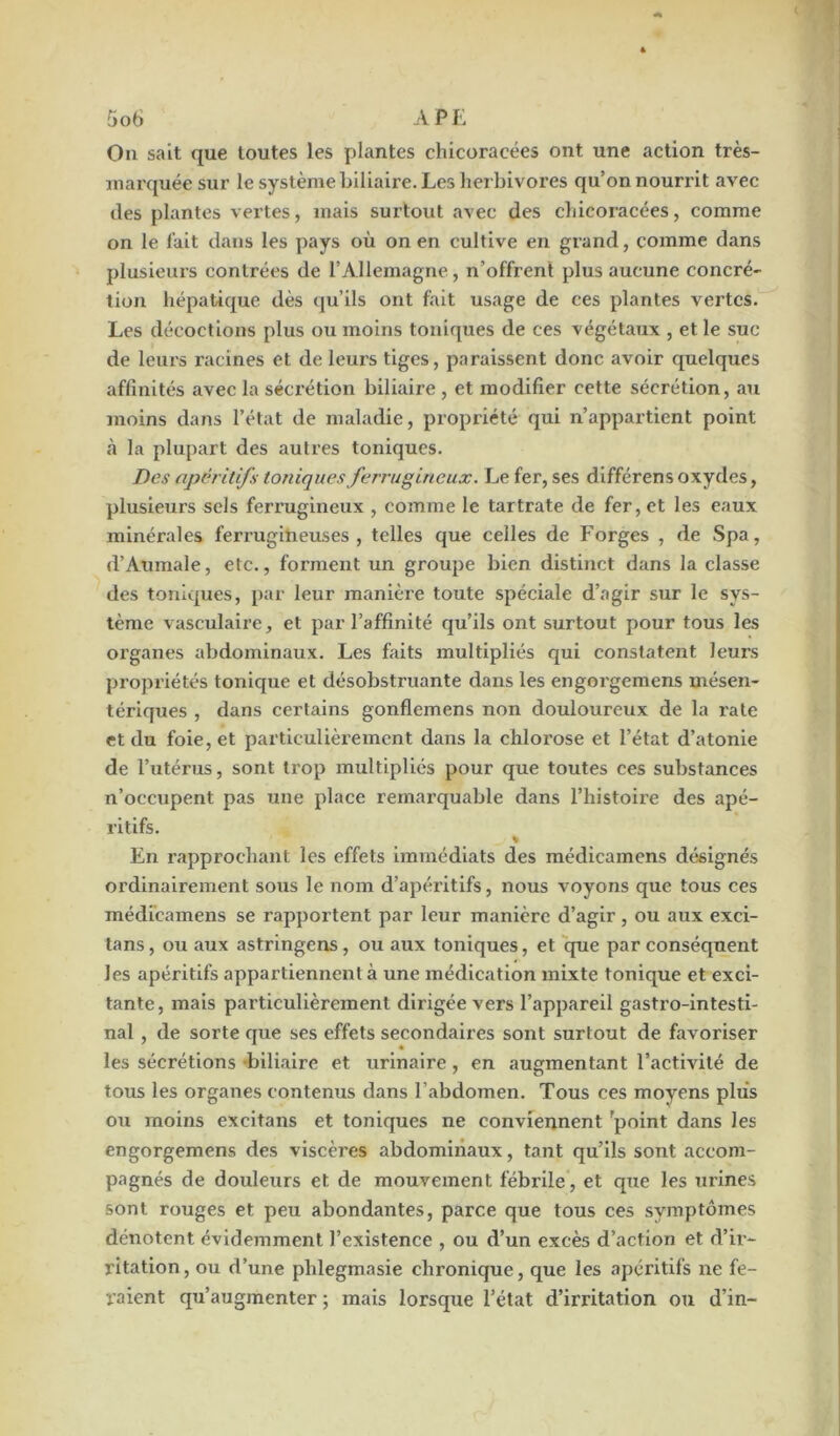 On sait que toutes les plantes ehicoracées ont une action très- marquée sur le système biliaire. Les herbivores qu’on nourrit avec des plantes vertes, mais surtout avec des cliicoracées, comme on le fait dans les pays où on en cultive en grand, comme dans plusieurs contrées de l'Allemagne, n’offrent plus aucune concré- tion hépatique dès qu’ils ont fait usage de ces plantes vertes. Les décoctions plus ou moins toniques de ces végétaux , et le suc de leurs racines et de leurs tiges, paraissent donc avoir quelques affinités avec la séci’étion biliaire , et modifier cette sécrétion, au moins dans l’état de maladie, propriété qui n’appartient point «à la plupart des autres toniques. Des apéritifs toniques ferrugineux. Le fer, ses différens oxydes, plusieurs sels ferrugineux , comme le tartrate de fer, et les eaux minérales ferrugineuses, telles que celles de Forges , de Spa, d’Aumale, etc., forment un groupe bien distinct dans la classe des toniques, par leur manière toute spéciale d’agir sur le sys- tème vasculaire, et par l’affinité qu’ils ont surtout pour tous les organes abdominaux. Les faits multipliés qui constatent leurs propriétés tonique et désobstruante dans les engorgemens mésen- tériques , dans certains gonflemens non douloureux de la l’ate et du foie, et particulièrement dans la chlorose et l’état d’atonie de l’utérus, sont trop multipliés pour que toutes ces substances n’occupent pas une place remarquable dans l’histoire des apé- ritifs. % En rapprochant les effets immédiats des médicamens désignés ordinairement sous le nom d’apéritifs, nous voyons que tous ces médicamens se rapportent par leur manière d’agir, ou aux exci- tans, ou aux astringens , ou aux toniques, et que par conséquent les apéritifs appartiennent à une médication mixte tonique et exci- tante, mais particulièrement dirigée vers l’appareil gastro-intesti- nal , de sorte que ses effets secondaires sont surtout de favoriser les sécrétions biliaire et urinaire, en augmentant l’activité de tous les organes contenus dans l’abdomen. Tous ces moyens plus ou moins excitans et toniques ne conviennent ’point dans les engorgemens des viscères abdominaux, tant qu’ils sont accom- pagnés de douleurs et de mouvement fébrile, et que les urines sont rouges et peu abondantes, parce que tous ces symptômes dénotent évidemment l’existence , ou d’un excès d’action et d’ir- ritation, ou d’une phlegmasie chronique, que les apéritifs ne fe- raient qu’augmenter ; mais lorsque l’état d’irritation ou d’in-