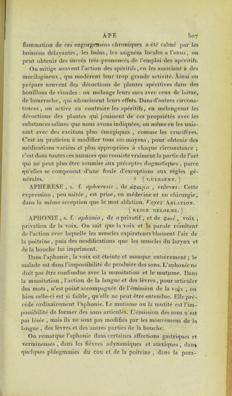 flammation de ces engorgemens chroniques a été calmé par les boissons délayantes, les bains, les saignées locales a l’anus, on peut obtenir des succès très-prononcés de l’emploi des apéritifs. On mitige souvent l’action des apéritifs, en les associant à des mucilagineux , qui modèrent leur trop grande activité. Ainsi on prépare souvent des décoctions de plantes apéritives dans des bouillons de viandes : on mélange leurs sucs avec ceux de laitue, de bourrache, qui adoucissent leurs effets. Dans d’autres circons- tances , on active au contraire les apéritifs, en mélangeant les décoctions des plantes qui jouissent de ces propriétés avec les substances salines que nous avons indiquées, ou même en les unis- sant avec des excitans plus énergiques , comme les crucifères. C’est au praticien à modifier tous ces moyens, pour obtenir des médications variées et plus appropriées à chaque circonstance ; c’est dans toutes ces nuances que consiste vraiment la partie de l’art qui ne peut plus être soumise aux préceptes dogmatiques , pai’ce qu’elles se composent d’une foule d’exceptions aux règles gé- nérales. * ( GUERSENT. ) APHERESE , s. f. aphœresis , de dÇutçtiv , enlever. Cette expression , peu usitée , est prise, en médecine et en chirurgie, dans la même acception que le mot ablation. Voyez Ablation. ( REIGE DELORME. ) APHONIE , s. f. aphonia, de a privatif , et de Çavj , voix , privation de la voix. On sait que la voix et la parole résultent de l’action avec laquelle les muscles expirateurs chassent l’air de la poitrine, puis des modifications que les muscles du larynx et de la bouche lui impriment. Dans l’aphonie, la voix est éteinte et manque entièrement ; le malade est dans l’impossibilité de produire des sons. L’aphonie ne doit pas être confondue avec la mussitation et le mutisme. Dans îa mussitation , l’action de la langue et des lèvres, pour articuler des mots , n’est point accompagnée de l’émission de la vojx , ou bien celle-ci est si faible, qu’elle ne peut être entendue. Elle pré- cède ordinairement l’aphonie. Le mutisme ou la mutité est l’im- possibilité de former des sons articulés. L’émission des sons n’est pas lésée , mais ils ne sont pas modifiés par les mouvemens de la langue , des lèvres et des autres parties de la bouche. On remarque l’aphonie dans certaines affections gastriques et vermineuses , dans les fièvres adynamiques et ataxiques, dans quelques phlegmasies du cou et de la poitrine , dans la para-