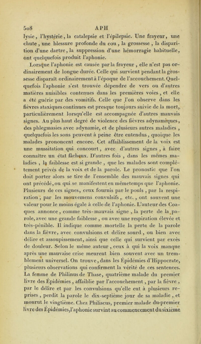 Iysie, l’hystérie, la catalepsie et l’épilepsie. Une frayeur, une chute , une blessure profonde du cou , la grossesse , la dispari- tion d’une dartre, la suppression d’une hémorragie habituelle, ont quelquefois produit l’aphonie. Lorsque l’aphonie est causée parla frayeur , elle n’est pas or- dinairement de longue durée. Celle qui survient pendant la gros- sesse disparaît ordinairement à l’époque de l’accouchement. Quel- quefois l’aphonie s’est trouvée dépendre de vers ou d’autres matières nuisibles contenues dans les premières voies , et elle a été guérie par des vomitifs. Celle que l’on observe dans les fièvres ataxiques continues est presque toujours suivie de la mort,, particulièrement lorsqu’elle est accompagnée d’autres mauvais signes. Au plus haut degré de violence des fièvres adynamiques, des phlegmasies avec adynamie, et de plusieurs autres maladies , quelquefois les sons peuvent à peine être entendus, quoique les malades prononcent encore. Cet affaiblissement de la voix est une mussitation qui concourt, avec d’autres signes , à faire connaître un état fâcheux. D’autres fois , dans les mêmes ma- ladies , 1^ faiblesse est si grande , que les malades sont complè- tement privés dç la voix et de la parole. Le pronostic que l’on doit porter alors se tire de l’ensemble des mauvais signes qui ont précédé, ou qui se manifestent en mêmeteinps que l’aphonie. Plusieurs de ces signes, ceux fournis par le pouls , par la respi- ration , par les mouvemens convidsifs, etc. , ont souvent une valeur pour le moins égale à celle de l’aphonie. L’auteur des Coa- ques annonce, comme très-mauvais signe , la perte de la_pa- role, avec une grande faiblesse , ou avec une respiration élevée et très-pénible. Il indique comme mortelle la perte de la parole dans la fièvre, avec convulsions et délire sourd, ou bien avec délire et assoupissement, ainsi que celle qui survient par excès de douleur. Selon le même auteur , ceux à qui la voix manque après une mauvaise crise meurent bien souvent avec un trem- blement universel. On trouve,dans les Épidémies d’Hippocrate, plusieurs observations qui confirment la vérité de ces sentences. La femme de Pliilinus de Thase, quatrième malade du premier livre des Épidémies , affaiblie par l’accouchement, par la fièvre , par le délire et par les convulsions qu’elle eut à plusieurs re- prises , perdit la parole le dix-septième jour de sa maladie , et mourut le vingtième. Chez Philiscus, premier malade du-premier livre des Épidémies,l’aphonie survint au commencement dusixième