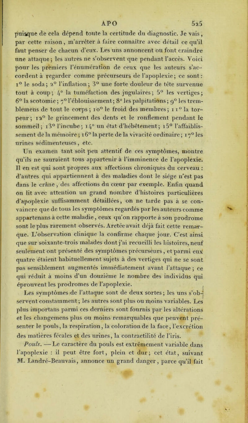 puisque de cela dépend toute la certitude du diagnostic. Je vais, par cette raison, m’arrêter à faire connaître avec détail ce qu’il faut penser de chacun d’eux. Les uns annoncent ou font craindre une attaque; les autres ne s’observent que pendant l’accès. Voici pour les premiers l’énumération de ceux que les auteurs s’ac- cordent à regarder comme précurseurs de l’apoplexie; ce sont: i° le soda; 2° l’inflation; 3° une forte douleur de tête survenue tout à coup ; 4° tuméfaction des jugulaires ; 5° les vertiges ; 6° la scotomie; 70 l’éblouissement; 8° les palpitations; 90 les trem- blemens de tout le corps ; io° le froid des membres; 11° la tor- peur; 120 le grincement des dents et le ronflement pendant le sommeil; i3° l’incube; 140 un état d’hébêtement; i5° l’affaiblis- sement de la mémoire; 16° la perte de la vivacité ordinaire; i7°les urines sédimenteuses, etc. Un examen tant soit peu attentif de ces symptômes, montre qu’ils ne sauraient tous appartenir à l’imminence de l’apoplexie. Il en est qui sont propres aux affections chroniques du cerveau : d’autres qui appartiennent à des maladies dont le siège n’est pas dans le crâne , des affections du cœur par exemple. Enfin quand on lit avec attention un grand nombre d’histoires particulières d’apoplexie suffisamment détaillées, on ne tarde pas à se con- vaincre que de tous les symptômes regardés par les auteurs comme appartenans à cette maladie, ceux qu’on rapporte à son prodrome sont le plus rarement observés. Aretée avait déjà fait celte remar- que. L’observation clinique la confirme chaque jour. C’est ainsi que sur soixante-trois malades dont j’ai recueilli les histoires, neuf seulement ont présenté des symptômes précurseurs , et parmi eux quatre étaient habituellement sujets à des vertiges qui ne se sont pas sensiblement augmentés immédiatement avant l’attaque ; ce qui réduit à moins d’un douzième le nombre des individus qui éprouvent les prodromes de l’apoplexie. Les symptômes de l’attaque sont de deux sortes ; les uns s’ob- servçnt constamment; les autres sont plus ou moins variables. Les plus importans parmi ces derniers sont fournis par les altérations et les changemens plus ou moins remarquables que peuvent pré- senter le pouls, la respiration, la coloration de la face, l’excrétion des matières fécales et des urines, la contractilité de l’iris. Pouls. —Le caractère du pouls est extrêmement variable dans l’apoplexie : il peut être fort, plein et dur; cet état, suivant