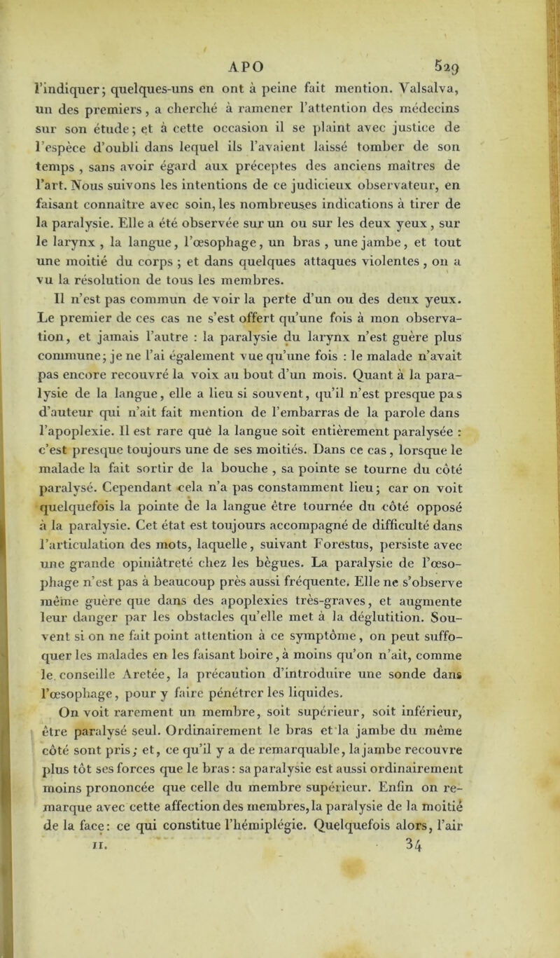 l’indiquer; quelques-uns en ont à peine fait mention. Yalsalva, un des premiers, a cherché à ramener l’attention des médecins sur son étude; et à cette occasion il se plaint avec justice de l’espèce d’oubli dans lequel ils l’avaient laissé tomber de son temps , sans avoir égard aux préceptes des anciens maîtres de l’art. Nous suivons les intentions de ce judicieux observateur, en faisant connaître avec soin, les nombreuses indications à tirer de la paralysie. Elle a été observée sur un ou sur les deux yeux, sur le larynx , la langue, l’œsophage, un bras , une jambe, et tout une moitié du corps ; et dans quelques attaques violentes, on a vu la résolution de tous les membres. Il n’est pas commun de voir la perte d’un ou des deux yeux. Le premier de ces cas ne s’est offert qu’une fois à mon observa- tion, et jamais l’autre : la paralysie du larynx n’est guère plus commune; je ne l’ai également vue qu’une fois : le malade n’avait pas encore recouvré la voix au bout d’un mois. Quant à la para- lysie de la langue, elle a lieu si souvent, qu’il n’est presque pas d’auteur qui n’ait fait mention de l’embarras de la parole dans l’apoplexie. Il est rare que la langue soit entièrement paralysée : c’est presque toujours une de ses moitiés. Dans ce cas, lorsque le malade la fait sortir de la bouche , sa pointe se tourne du côté paralysé. Cependant cela n’a pas constamment lieu; car on voit quelquefois la pointe de la langue être tournée du côté opposé à la paralysie. Cet état est toujours accompagné de difficulté dans l’articulation des mots, laquelle, suivant Forestus, persiste avec une grande opiniâtreté chez les bègues. La paralysie de l’œso- phage n’est pas à beaucoup près aussi fréquente. Elle 11e s’observe même guère que dans des apoplexies très-graves, et augmente leur danger par les obstacles qu’elle met à la déglutition. Sou- vent si on ne fait point attention à ce symptôme, on peut suffo- quer les malades en les faisant boire, à moins qu’on n’ait, comme le. conseille Aretée, la précaution d’introduire une sonde dans l’œsophage, pour y faire pénétrer les liquides. On voit rarement un membre, soit supérieur, soit inférieur, être paralysé seul. Ordinairement le bras et la jambe du même côté sont pris; et, ce qu’il y a de remarquable, la jambe recouvre plus tôt ses forces que le bras : sa paralysie est aussi ordinairement moins prononcée que celle du membre supérieur. Enfin on re- marque avec cette affection des membres, la paralysie de la moitié de la face: ce qui constitue l’hémiplégie. Quelquefois alors, l’air 11. 34