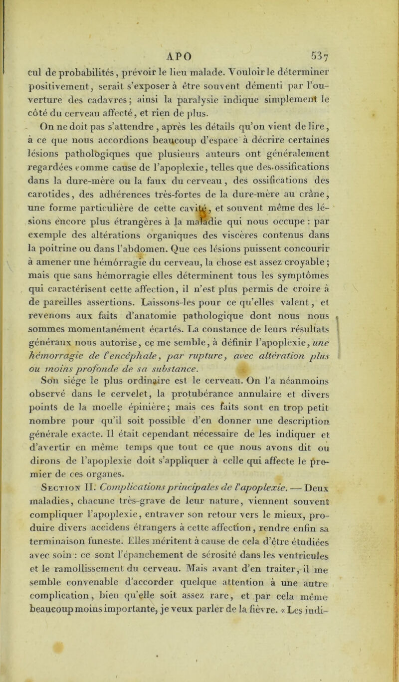 cul de probabilités, prévoirie lieu malade. Vouloir le déterminer positivement, serait s’exposer à être souvent démenti par l’ou- verture des cadavres; ainsi la paralysie indique simplement le côté du cerveau affecté, et rien de plus. On ne doit pas s’attendre , après les détails qu’on vient de lire, à ce que nous accordions beaucoup d’espace à décrire certaines lésions patholôgiques que plusieurs auteurs ont généralement regardées tomme cause de l’apoplexie, telles que des.ossifications dans la dure-mère ou la faux du cerveau, des ossifications des carotides, des adhérences très-fortes de la dure-mère au crâne, une forme particulière de cette cavité, et souvent même des lé- sions encore plus étrangères à la maladie qui nous occupe : par exemple des altérations organiques des viscères contenus dans la poitrine ou dans l’abdomen. Que ces lésions puissent concourir à amener une hémorragie du cerveau, la chose est assez croyable ; mais que sans hémorragie elles déterminent tous les symptômes qui caractérisent cette affection, il n’est plus permis de croire à de pareilles assertions. Laissons-les pour ce qu’elles valent, et revenons aux faits d’anatomie pathologique dont nous nous sommes momentanément écartés. La constance de leurs résultats généraux nous autorise, ce me semble, à définir l’apoplexie, une hémorragie de, V encéphale, par rupture, avec altération plus ou moins profonde de sa substance. Son siège le plus ordinaire est le cerveau. On l’a néanmoins observé dans le cervelet, la protubérance annulaire et divers points de la moelle épinière; mais ces faits sont en trop petit nombre pour qu’il soit possible d’en donner une description générale exacte. Il était cependant nécessaire de les indiquer et d’avertir en même temps que tout ce que nous avons dit ou dirons de l’apoplexie doit s’appliquer à celle qui affecte le pre- mier de ces organes. Section II. Complications principales de Vapoplexie. — Deux maladies, chacune très-grave de leur nature, viennent souvent compliquer l’apoplexie, entraver son retour vers le mieux, pro- duire divers accidens étrangers à cette affection , rendre enfin sa terminaison funeste. Elles méritent à cause de cela d’être étudiées avec soin : ce sont l’épanchement de sérosité dans les ventricules et le ramollissement du cerveau. Mais avant d’en traiter, il me semble convenable d’accorder quelque attention à une autre complication, bien qu’elle soit assez rare, et par cela même beaucoup moins importante, je veux parler de la fièvre. « Les indi-