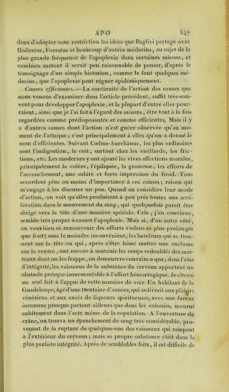 deux d’adopter sans restriction les idées que Baglivi partage avëe Hollerius, Forestus et beaucoup d’autres médecins, au sujet de la plus grande fréquence de l’apoplexie dans certaines saisons , et combien surtout il serait peu raisonnable de penser, d’après le témoignage d’un simple historien, comme le font quelques mé- decins , que l’apoplexie peut régner épidémiquement. Causes efficientes.—La continuité de l’action des causes que nous venons d’examiner dans l’article précédent, suffit très-sou- vent pour développer l’apoplexie, et la plupart d’entre elles pour- raient, ainsi que je l’ai fait à l’égard des saisons, être tout à la fois regardées comme prédisposantes et comme efficientes,. Mais il .y a d’autres causes dont l’action n’est guère observée qu’au mo- ment de l’attaque ; c’est principalement à elles qu’on a donné le nom d’efficientes. Suivant Cœlius-Àurelianus, les plus ordinaires sont l’indigestion, le coït, surtout chez les vieillards, les fric- tions, etc. Les modernesy ont ajouté les vives affections morales, principalement la colère, l’épilepsie, la gi'ossesse, les efforts de l’accouchement, une subite et forte impression du froid. Tous accordent plus ou moins d’importance à ces causes ; raison qui m’engage à les discuter un peu. Quand on considère leur mode d’action, on voit qu’elles produisent à peu près toutes une accé- lération dans le mouvement du sang, qui quelquefois paraît être dirigé vers la tête d’une manière spéciale. Cela , j’en conviens, semble très propre à causer l’apoplexie. Mais si, d’un autre coté, on veut bien se ressouvenir des efforts violens et plus prolongés que font», sans le moindre inconvénient, les bateleurs qui se tien- nent sur la tête ou qui, après s’être laissé mettre une enclume sur le ventre , ont encore à soutenir les coups redoublés des mar- teaux dont on les frappe, on demeurera convaincu que, dans l’état, d’intégrité,les vaisseaux de la substance du cerveau apportent un obstacle presque insurmontable à l’effort, hémorragique. Je citerai un seul fait à l’appui de cette manière de voir. Un habitant de la Guadeloupe, âgé d’une trentaine d’années,qui selivrait aux plaisirs vénériens et aux excès de liqueurs spiritueuses, avec une fureur inconnue presque partout ailleurs que dans les colonies, mourut subitement dans l’acte même de la copulation. A l’ouverture du crâne, on trouva un épanchement de sang très-considérable, pro- venant de la rupture de quelques-uns des vaisseaux qui rampent à l’extérieur du cerveau ; mais sa propre substance était dans la plus parfaite intégrité. Après de semblables faits, il est difficile de