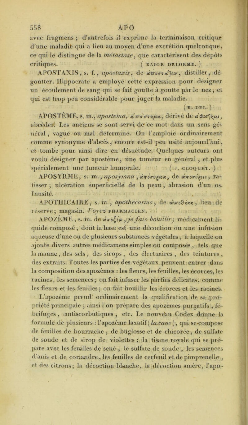 avec fragmens ; d’autrefois il exprime la terminaison critique d’une maladie qui a lieu au moyen d’une excrétion quelconque, ce qui le distingue de la métastase, que caractérisent des dépôts critiques. ( raigk dt.lorme. ) APOSTAXIS, s. f., aposlajcis, de ùzrorToi'jtiv, distiller, dé- goutter. Hippocrate a employé cette expression pour désigner un écoulement de sang qui se fait goutte à goutte parle nez, et qui est trop peu considérable pour juger la maladie. ( R. DEL. j APOSTÈME, s. m., apostetna, uvro'a-Tv.pa.^ dérivé de citpirfvpt, abcéder. Les anciens se sont servi de ce mot dans un sens gé- néral , vague ou mal déterminé. On l’emploie ordinairement comme synonyme d’abcès, encoi’e est-il peu usité aujourd’hui, et tombe pour ainsi dire en désuétude. Quelques auteurs ont voulu désigner par apostème, une tumeur en général , et plus spécialement une tumeur humorale. ( J. cloqdet. ) APOSYRME, s. m., aposymna , ù-nros-u^px, de x7totu^uv, ra- tisser ; ulcération superficielle de la peau, abrasion d’un os. Inusité. APOTHICAIRE, s. m., àpothecarius, de d-zocS-fy , lieu de réserve; magasin. Voyez pharmacien. APOZEME , s. m. de , je fais bouillir; médicament li- quide composé , dont la base est une décoction ou une infusion aqueuse d’une ou de plusieurs substances végétales , à laquelle on ajoute divers autres médicamens simples ou composés , tels que la manne, des sels, des sirops , des électuaires , des teintures, des extraits. Toutes les parties des végétaux peuvent entrer dans la composition desapozèmes : les fleurs, les feuilles, les écorces, les racines, les semences ; on fait infuser les parties délicates, comme les fleurs et les feuilles; on fait bouillir les écorces et les racines. L’apozème prend ordinairement la qualification de sa pro- priété principale ; ainsi l’on prépare des apozèines purgatifs , fé- brifuges , antiscorbutiques , etc. Le nouve'au Codex donne la formule dé plusieurs : l’apozème laxatif ( laxans ), qui se-compose de feuilles de bourrache , de buglosse et de chicorée , de sulfate de soude et de sirop de violettes ; la tisane royale qui se pré- pare avec les feuilles de séné , le sulfate de soude , les semences d’anis et de coriandre, les feuilles de cerfeuil et de pimprenelle , et des citrons; la décoction blanche, la décoction amère, l’apo-