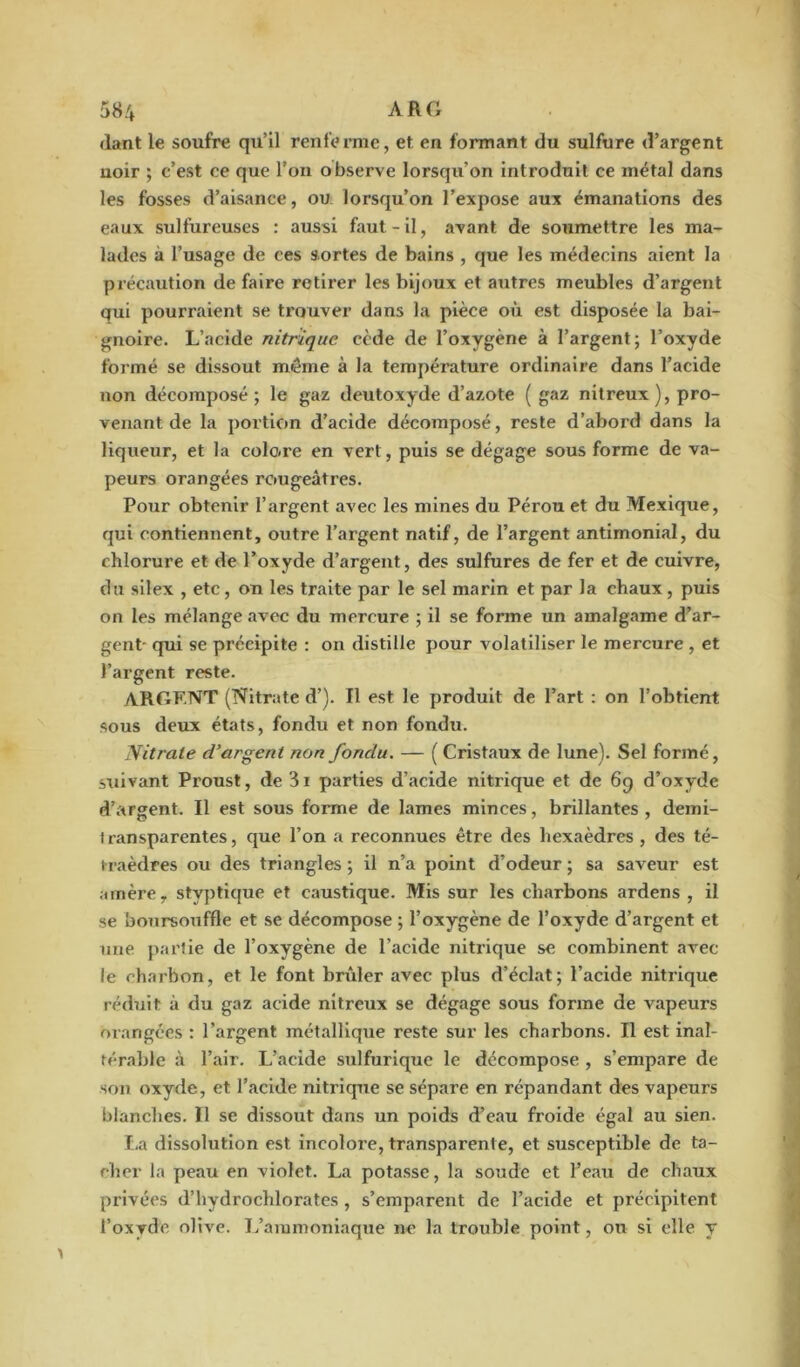 <lant le soufre qu’il renferme, et en formant du sulfure d’argent noir ; c’est ce que l’on observe lorsqu’on introduit ce métal dans les fosses d’aisance, ou lorsqu’on l’expose aux émanations des eaux sulfureuses : aussi faut-il, avant de soumettre les ma- lades à l’usage de ces sortes de bains , que les médecins aient la précaution de faire retirer les bijoux et autres meubles d’argent qui pourraient se trouver dans la pièce où est disposée la bai- gnoire. L’acide nitrique cède de l’oxygène à l’argent; l’oxyde formé se dissout môme à la température ordinaire dans l’acide non décomposé ; le gaz deutoxyde d’azote ( gaz nitreux), pro- venant de la portion d’acide décomposé, reste d’abord dans la liqueur, et la colore en vert, puis se dégage sous forme de va- peurs orangées rougeâtres. Pour obtenir l’argent avec les mines du Pérou et du Mexique, qui contiennent, outre l’argent natif, de l’argent antimonial, du chlorure et de l’oxyde d’argent, des sulfures de fer et de cuivre, du silex , etc, on les traite par le sel marin et par la chaux, puis on les mélange avec du mercure ; il se forme un amalgame d’ar- gent- qui se précipite : on distille pour volatiliser le mercure , et l’argent reste. ARGF.NT (Nitrate d’). Il est le produit de l’art : on l’obtient sous deux états, fondu et non fondu. Nitrate d’argent non fondu. — ( Cristaux de lune). Sel formé, suivant Proust, de 3i parties d’acide nitrique et de 69 d’oxyde d’argent. Il est sous forme de lames minces, brillantes, demi- iransparentes, que l’on a reconnues être des hexaèdres , des té- traèdres ou des triangles ; il n’a point d’odeur ; sa saveur est amère, stvptique et caustique. Mis sur les charbons ardens , il se bonrsouffle et se décompose ; l’oxygène de l’oxyde d’argent et une partie de l’oxygène de l’acide nitrique se combinent avec le charbon, et le font brûler avec plus d’éclat; l’acide nitrique réduit à du gaz acide nitreux se dégage sous forme de vapeurs orangées : l’argent métallique reste sur les charbons. Il est inal- térable à l’air. L’acide sulfurique le décompose , s’empare de son oxyde, et l’acide nitrique se sépare en répandant des vapeurs blanches. Il se dissout dans un poids d’eau froide égal au sien. La dissolution est incolore, transparente, et stisceptible de ta- cher la peau en violet. La potasse, la soude et l’eau de chaux privées d’hydrochlorates, s’emparent de l’acide et précipitent l’oxyde olive. L’ammoniaque ne la trouble point, ou si elle y