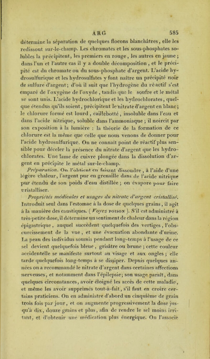 détermine la séparation de quelques flocons blancliâtres, elle les redissout sur-le-champ. Les chromâtes et les sous-phosphates so- lubles la précipitent, les premiers en rouge , les autres en jaune ; dans l’un et l’autre cas il y a double décomposition , et le préci- pité est du chromate ou du sous-phosphate d’argent. L’acide hy- drosulfurique et les hydrosulfates y font naître un précipité noir de sulfure d’argent; d’où il suit que l’hydrogène du réactif s’est emparé de l’oxygène de l’oxyde , tandis que le soufre et le métal se sont unis. L’acide hydroehlorique et les hydrochlorates, quel- que étendus qu’ils soient, précipitent le nitrate d’argent en blanc; le chlorure formé est lourd , eailiebotté , insoluble dans l’eau et dans l’acide nitrique, soluble dans l’ammoniaque ; il noircit par son exposition à la lumière : la théorie de la formation de ce chlorure est la même que celle que nous venons de donner pour l’acide hydrosulfurique. On ne connaît point de réactif plus sen- sible pour déceler la présence du nitrate d’argent que les hydro- chlorates. Une lame de cuivre plongée dans la dissolution d’ar- gent en précipite le métal sur-le-champ. Préparation. On l’obtient en faisant dissoudre , à l’aide d’une légère chaleur, l’argent pur en grenaille dans de l’acide nitrique pur étendu de son poids d’eau distillée ; on évapore pour faire cristalliser. Propriétés médicales et usages du nitrate, d’argent cristallisé. Introduit seul dans l’estomac à la dose de quelques grains, il agit à la manière des caustiques. ( Foyez poison ). S’il est administré à très-petite dose, il détermine un sentiment de chaleur dans la région épigastrique, auquel succèdent quelquefois des vertiges , l’obs- curcissement de la vue , et une évacuation abondante d’urine. La peau des individus soumis pendant long-temps à l’usage de ce sel devient quelquefois bleue , grisâtre ou brune ; cette couleur accidentelle se manifeste surtout au visage et aux ongles ; elle tarde quelquefois long-temps à se dissiper. Depuis quelques an- nées on a recommandé le nitrate d’argent dans certaines affections nei’veuses, et notamment dans l’épilepsie; son usage paraît, dans quelques circonstances, avoir éloigné les accès de cette maladie, et même les avoir supprimés tout-à-fait, s’il faut en croire cer- tains praticiens. On en administre d’abord un cinquième de grain trois fois par jour, et on augmente progressivement la dose jus- qu’à dix, douze grains et plus, afin de rendre le sel moins irri- tant, et d’obtenir une médication plus énergique. On l’associe