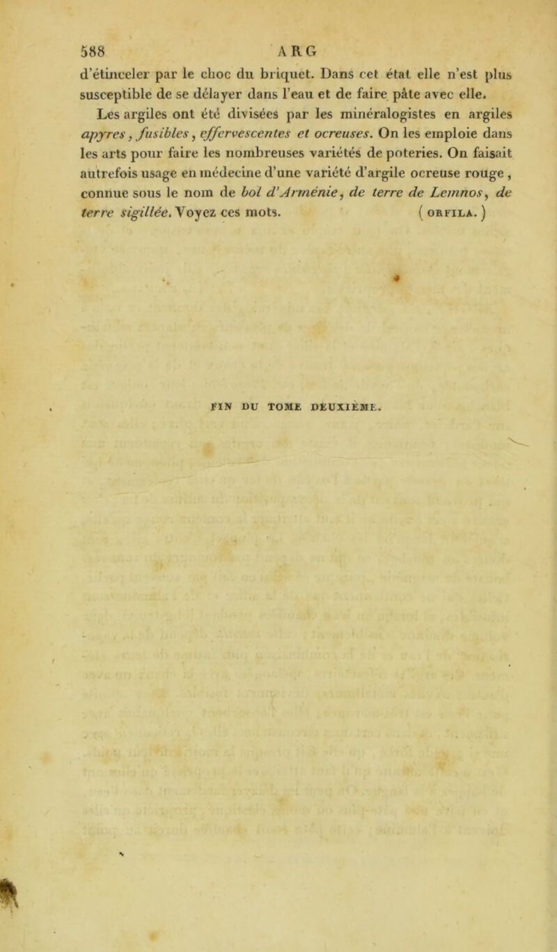 d’étinceler par le clioc du briquet. Dans cet état elle n’est plus susceptible de se délayer dans l’eau et de faire pâte avec elle. Les argiles ont été divisées par les minéralogistes en argiles apyres, fusibles, effervescentes et ocreuses. On les emploie dans les arts pour faire les nombreuses variétés de poteries. On faisait autrefois usage en médecine d’une variété d’argile ocreuse rouge , connue sous le nom de bol d’Arménie, de terre de Le/nnos, de terre sigillée. Voyez ces mots. ( orfila. ) 4 FIN ÜU TOME DEUXIEME.