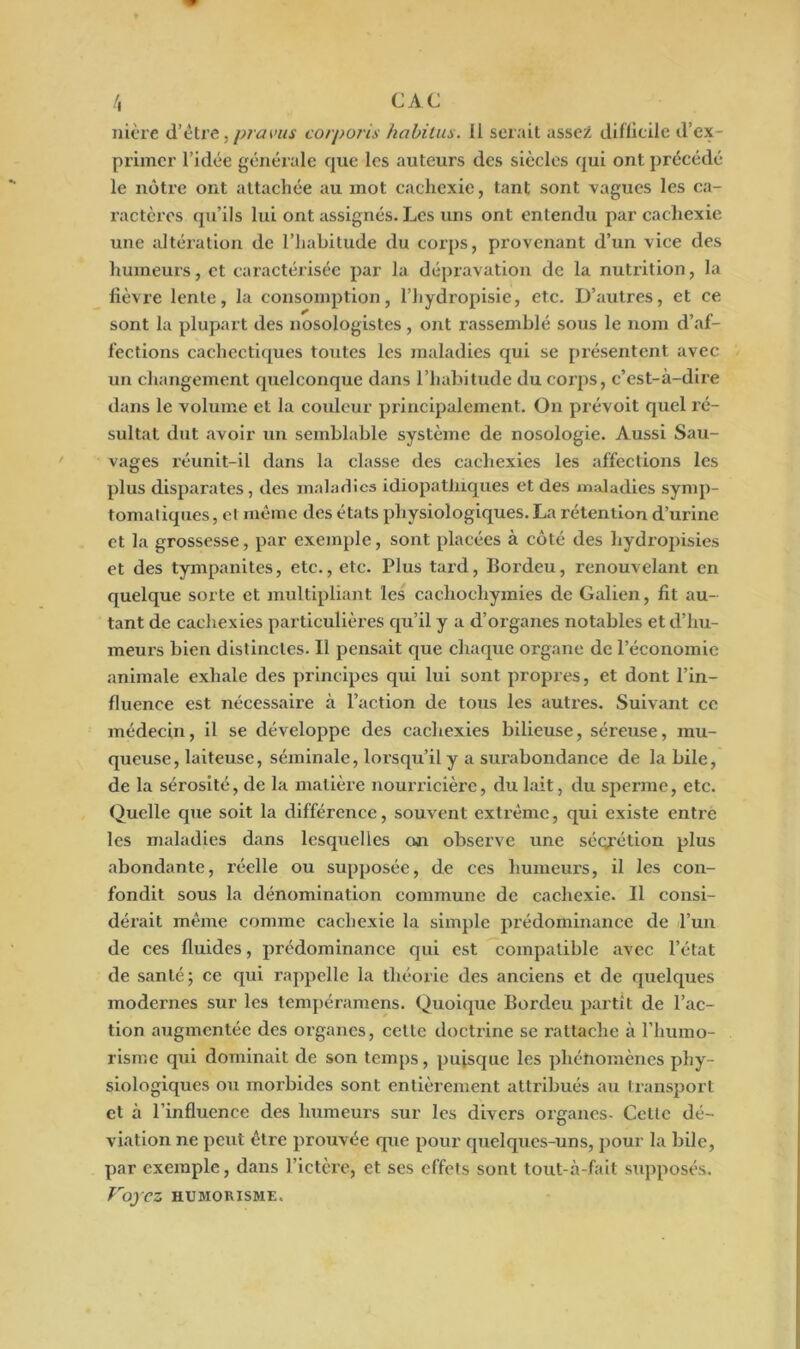 nière d’être, pravus corporis habitus. Il serait assez difficile d’ex- primer l’idée générale que les auteurs des siècles qui ont précédé le nôtre ont attachée au mot cachexie, tant sont vagues les ca- ractères qu’ils lui ont assignés. Les uns ont entendu par cachexie une altération de l’habitude du corps, provenant d’un vice des humeurs, et caractérisée par la dépravation de la nutrition, la fièvre lente, la consomption, l’hydropisie, etc. D’autres, et ce sont la plupart des nosologistes , ont rassemblé sous le nom d’af- fections cachectiques toutes les maladies qui se présentent avec un changement quelconque dans l’habitude du corps, c’est-à-dire dans le volume et la couleur principalement. On prévoit quel ré- sultat dut avoir un semblable système de nosologie. Aussi Sau- vages réunit-il dans la classe des cachexies les affections les plus disparates, des maladies idiopathiques et des maladies symp- tomatiques , et même des états physiologiques. La rétention d’urine et la grossesse, par exemple, sont placées à côté des hydropisies et des tympanites, etc., etc. Plus tard, Bordeu, renouvelant en quelque sorte et multipliant les cachochymies de Galien, fit au- tant de cachexies particulières qu’il y a d’organes notables et d’hu- meurs bien distinctes. Il pensait que chaque organe de l’économie animale exhale des principes qui lui sont propres, et dont l’in- fluence est nécessaire à l’action de tous les autres. Suivant ce médecin, il se développe des cachexies bilieuse, séreuse, mu- queuse, laiteuse, séminale, lorsqu’il y a surabondance de la bile, de la sérosité, de la matière nourricière, du lait, du sperme, etc. Quelle que soit la différence, souvent extrême, qui existe entre les maladies dans lesquelles on observe une séqrétion plus abondante, réelle ou supposée, de ces humeurs, il les con- fondit sous la dénomination commune de cachexie. Il consi- dérait même comme cachexie la simple prédominance de l’un de ces fluides, prédominance qui est compatible avec l’état de santé; ce qui rappelle la théorie des anciens et de quelques modernes sur les tempéramens. Quoique Bordeu partît de l’ac- tion augmentée des organes, cctlc doctrine se rattache à l’humo- risme qui dominait de son temps, puisque les phénomènes phy- siologiques ou morbides sont entièrement attribués au transport et à l’influence des humeurs sur les divers organes- Celte dé- viation ne peut être prouvée que pour quelques-uns, pour la bile, par exemple, dans l’ictère, et ses effets sont tout-à-fait supposés. Voyez HUMORISME.