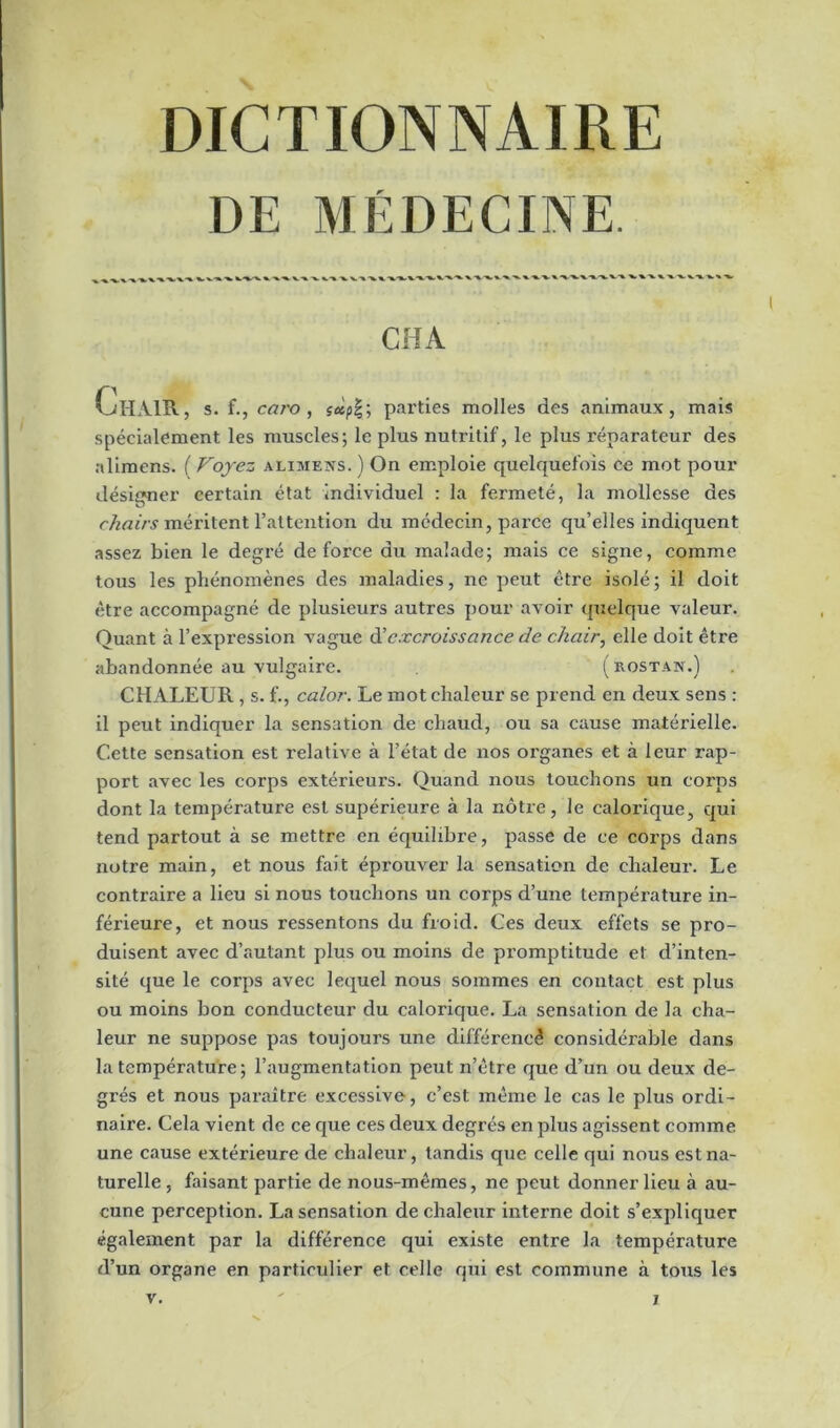 DE MÉDECINE. CHA ClIAIR, s. f., caro , sàp%} parties molles des animaux, mais spécialement les muscles; le plus nutritif, le plus réparateur des alimens. ( Voyez alimens. ) On emploie quelquefois ce mot pour désigner certain état individuel : la fermeté, la mollesse des chairs méritent l’attention du médecin, parce qu’elles indiquent assez bien le degré de force du malade; mais ce signe, comme tous les phénomènes des maladies, ne peut être isolé; il doit être accompagné de plusieurs autres pour avoir quelque valeur. Quant à l’expression vague d'excroissance de chair, elle doit être abandonnée au vulgaire. (rostan.) CHALEUR, s. f., calor. Le mot chaleur se prend en deux sens : il peut indiquer la sensation de chaud, ou sa cause matérielle. Cette sensation est relative à l’état de nos organes et à leur rap- port avec les corps extérieurs. Quand nous touchons un corps dont la température est supérieure à la nôtre, le calorique, qui tend partout à se mettre en équilibre, passe de ce corps dans notre main, et nous fait éprouver la sensation de chaleur. Le contraire a lieu si nous touchons un corps d’une température in- férieure, et nous ressentons du froid. Ces deux effets se pro- duisent avec d’autant plus ou moins de promptitude et d’inten- sité que le corps avec lequel nous sommes en contact est plus ou moins bon conducteur du calorique. La sensation de la cha- leur ne suppose pas toujours une différence considérable dans la température; l’augmentation peut n’être que d’un ou deux de- grés et nous paraître excessive, c’est même le cas le plus ordi- naire. Cela vient de ce que ces deux degrés en plus agissent comme une cause extérieure de chaleur, tandis que celle qui nous est na- turelle, faisant partie de nous-mêmes, ne peut donner lieu à au- cune perception. La sensation de chaleur interne doit s’expliquer également par la différence qui existe entre la température d’un organe en particulier et celle qui est commune à tous les v. j