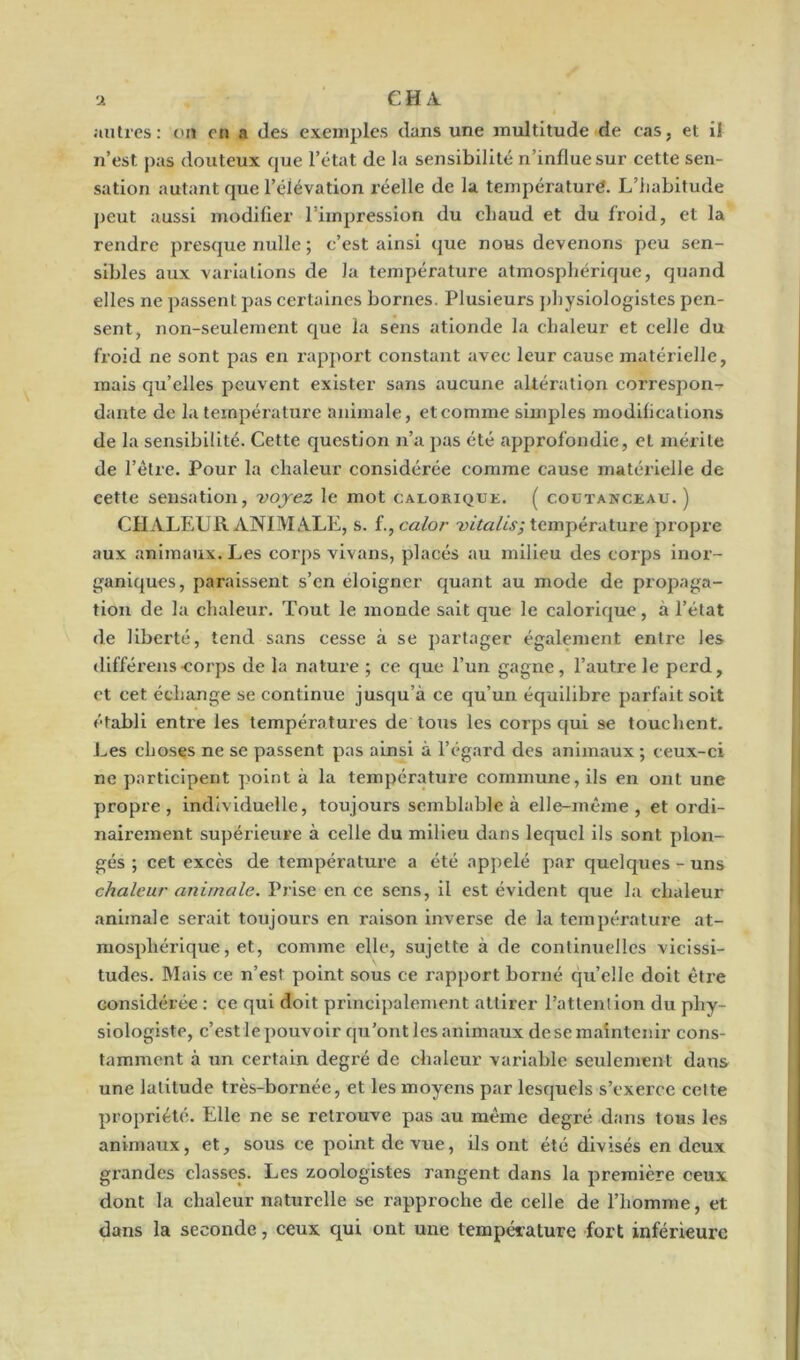 autres: on on a des exemples dans une multitude de cas, et il n’est, pas douteux que l’état de la sensibilité n’influe sur cette sen- sation autant que l’élévation réelle de la température. L’iiabitude peut aussi modifier l’impression du chaud et du froid, et la rendre presque nulle ; c’est ainsi que nous devenons peu sen- sibles aux variations de la température atmosphérique, quand elles ne passent pas certaines bornes. Plusieurs physiologistes pen- sent, non-seulement que la sens ationde la chaleur et celle du froid ne sont pas en rapport constant avec leur cause matérielle, mais qu’elles peuvent exister sans aucune altération correspon- dante de la température animale, et comme simples modifications de la sensibilité. Cette question n’a pas été approfondie, et mérite de l’être. Pour la chaleur considérée comme cause matérielle de eette sensation, voyez le mot calorique. ( coutanceau. ) CHALEUR ANIMALE, s. i.,calor vitalis; température propre aux animaux. Les corps vivans, placés au milieu des corps inor- ganiques, paraissent s’en éloigner quant au mode de propaga- tion de la chaleur. Tout le monde sait que le calorique, à l’état de liberté, tend sans cesse à se partager également entre les différens-corps de la nature ; ce que l’un gagne, l’autre le perd, et cet échange se continue jusqu’à ce qu’un équilibre parfait soit établi entre les températures de tous les corps qui se touchent. Les choses ne se passent pas ainsi à l’égard des animaux ; ceux-ci ne participent point à la température commune, ils en ont une propre, individuelle, toujours semblable à elle-même, et ordi- nairement supérieure à celle du milieu dans lequel ils sont plon- gés ; cet excès de température a été appelé par quelques - uns chaleur animale. Prise en ce sens, il est évident que la chaleur animale serait toujours en raison inverse de la température at- mosphérique, et, comme elle, sujette à de continuelles vicissi- tudes. Mais ce n’est point sous ce rapport borné qu’elle doit être considérée : ce qui doit principalement attirer l’attention du phy- siologiste, c’est le pouvoir qu’ont les animaux de se maintenir cons- tamment à un certain degré de chaleur variable seulement dans une latitude très-bornée, et les moyens par lesquels s’exerce cette propriété. Elle ne se retrouve pas au même degré dans tous les animaux, et, sous ce point de vue, ils ont été divisés en deux grandes classes. Les zoologistes rangent dans la première ceux dont la chaleur naturelle se rapproche de celle de l’homme, et dans la seconde, ceux qui ont une température fort inférieure