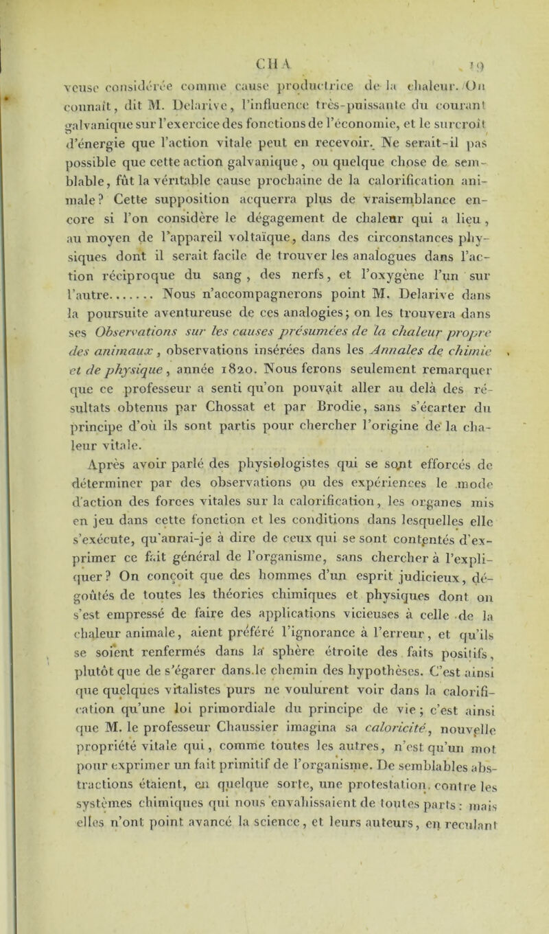 vcuso considérée comme cause productrice de là chaleur. /Un connaît, dit M. Delarive, l’influence très-puissante du courant galvanique sur l’exercice des fonctions de l’économie, et le surcroît d’énergie que l’action vitale peut en recevoir. Ne serait-il pas possible que cette action galvanique , ou quelque chose de sem- blable, fût la véritable cause prochaine de la calorification ani- male? Cette supposition acquerra plus de vraisemblance en- core si l’on considère le dégagement de chaleur qui a lieu , au moyen de l’appareil voltaïque, dans des circonstances phy- siques dont il serait facile de trouver les analogues dans l’ac- tion réciproque du sang , des nerfs, et l’oxygène l’un sur l’autre Nous n’accompagnerons point M. Delarive dans la poursuite aventureuse de ces analogies; on les trouvera dans ses Observations sur les causes présumées de la chaleur propre des animaux, observations insérées dans les Annales de chimie et de physique , année 1820. Nous ferons seulement remarquer que ce professeur a senti qu’on pouvait aller au delà des ré- sultats obtenus par Chossat et par Brodie, sans s’écarter du principe d’où ils sont partis pour chercher l’origine de la cha- leur vitale. Après avoir parlé des physiologistes qui se sojit efforcés de déterminer par des observations ç>u des expériences le mode d'action des forces vitales sur la calorification, les organes mis en jeu dans cette fonction et les conditions dans lesquelles elle s’exécute, qu'aurai-je à dire de ceux qui se sont contpntés d’ex- primer ce fait général de l’organisme, sans chercher à l’expli- quer? On conçoit que des hommes d’un esprit judicieux, dé- goûtés de toutes les théories chimiques et physiques dont on s’est empressé de faire des applications vicieuses à celle de la chaleur animale, aient préféré l’ignorance à l’erreur, et qu’ils se soient renfermés dans la- sphère étroite des faits positifs, plutôt que de s’égarer dans.le chemin des hypothèses. C’est ainsi que quelques vitalistes purs ne voulurent voir dans la calorifi- cation qu’une loi primordiale du principe de vie; c’est ainsi que M. le professeur Chaussier imagina sa caloricité, nouvelle propriété vitale qui, comme toutes les autres, n’est qu’un mot pour exprimer un fait primitif de l’organisme. De semblables abs- tractions étaient, en quelque sorte, une protestation, contre les systèmes chimiques qui nous envahissaient de toutes parts: mais elles n’ont point avancé la science, et leurs auteurs, en reculant