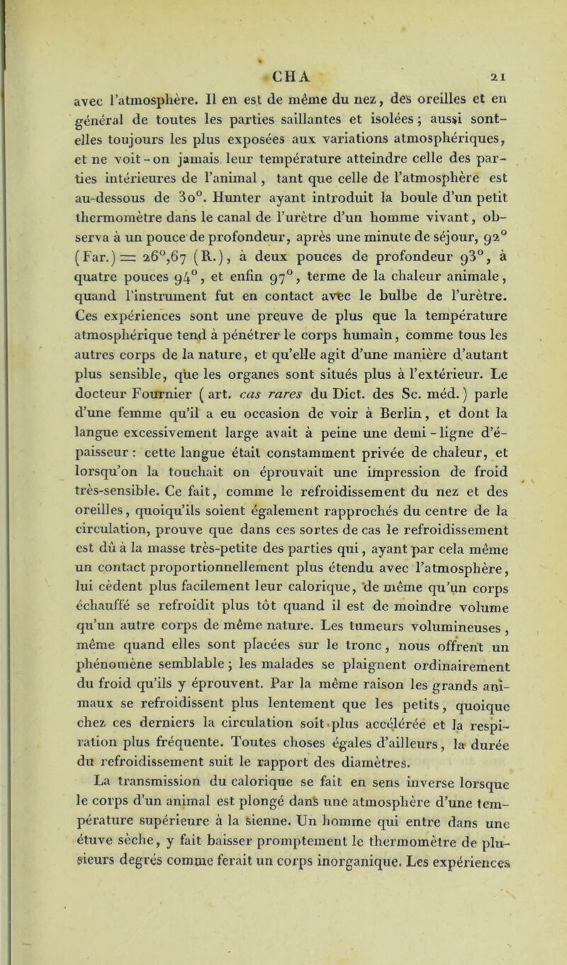 avec l’atmosphère. 11 en est de même du nez, des oreilles et en général de toutes les parties saillantes et isolées ; aussi sont- elles toujours les plus exposées aux variations atmosphériques, et ne voit-on jamais leur température atteindre celle des par- ties intérieures de l’animal, tant que celle de l’atmosphère est au-dessous de 3o°. Hunter ayant introduit la boule d’un petit thermomètre dans le canal de l’urètre d’un homme vivant, ob- serva à un pouce de profondeur, après une minute de séjour, 920 (Far.)z= 26°,67 (R.), à deux pouces de profondeur 9^°, à quatre pouces 94°» et enfin 970, terme de la chaleur animale, quand l’instrument fut en contact avec le bulbe de l’urètre. Ces expériences sont une preuve de plus que la température atmosphérique tend à pénétrer le corps humain, comme tous les autres corps de la nature, et qu’elle agit d’une manière d’autant plus sensible, que les organes sont situés plus à l’extérieur. Le docteur Fournier (art. cas rares du Dict. des Sc. méd. ) parle d’une femme qu’il a eu occasion de voir à Berlin, et dont la langue excessivement large avait à peine une demi-ligne d’é- paisseur : cette langue était constamment privée de chaleur, et lorsqu’on la touchait on éprouvait une impression de froid très-sensible. Ce fait, comme le refroidissement du nez et des oreilles, quoiqu’ils soient également rapprochés du centre de la circulation, prouve que dans ces sortes de cas le refroidissement est dû à la masse très-petite des parties qui, ayant par cela même un contact proportionnellement plus étendu avec l’atmosphère, lui cèdent plus facilement leur calorique, ‘de même qu’un corps échauffé se refroidit plus tôt quand il est de moindre volume qu’un autre corps de même nature. Les tumeurs volumineuses , même quand elles sont placées sur le tronc, nous offrent un phénomène semblable; les malades se plaignent ordinairement du froid qu’ils y éprouvent. Par la même raison les grands ani- maux se refroidissent plus lentement que les petits, quoique chez ces derniers la circulation soit plus accélérée et la respi- ration plus fréquente. Toutes choses égales d’ailleurs, la durée du refroidissement suit le rapport des diamètres. La transmission du calorique se fait en sens inverse lorsque le corps d’un animal est plongé danS une atmosphère d’une tem- pérature supérieure à la sienne. Un homme qui entre dans une étuve sèche, y fait baisser promptement le thermomètre de plu- sieurs degrés comme ferait un corps inorganique. Les expériences