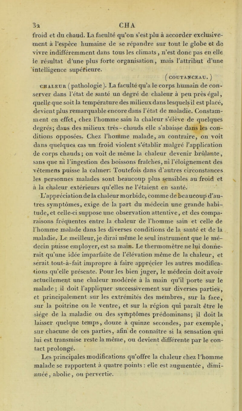 3a CHA froid et du chaud. La faculté qu’on s’est plu à accorder exclusive- ment à l’espèce humaine de se répandre sur tout le globe et de vivre indifféremment dans tous les climats , n’est donc pas en elle le résultat d’une plus forte organisation, mais l’attribut d’une intelligence supérieure. (COUTANCEAU.) chaleur ( pathologie). La faculté qu’a le corps humain de con- server dans l’état de santé un degré de chaleur à peu près égal, quelle que soit la température des milieux dans lesquels il est placé, devient plus remarquable encore dans l’état de maladie. Constam- ment en effet, chez l’homme sain la chaleur s’élève de quelques degrés; dans des milieux très-chauds elle s’abaisse dans les con- ditions opposées. Chez l’homme malade, au contraire, on voit dans quelques cas un froid violent s’établir malgré l’application de corps chauds ; on voit de même la chaleur devenir brûlante, sans que ni l’ingestion des boissons fraîches, ni l’éloignement des vêtemens puisse la calmer. Toutefois dans d’autres circonstances les personnes malades sont beaucoup plus sensibles au froid et à la chaleur extérieurs qu’elles ne l’étaient en santé. L’appréciation de la chaleur morbide, comme de beaucoup d’au- tres symptômes, exige de la part du médecin une grande habi- tude, et celle-ci suppose une observation attentive, et des compa- raisons fréquentes entre la chaleur de l’homme sain et celle de l’homme malade dans les diverses conditions de la santé et de la maladie. Le meilleur, je dirai même le seul instrument que le mé- decin puisse employer, est sa main. Le thermomètre ne lui donne- rait qu’une idée imparfaite de l’élévation même de la chaleur, et serait tout-à-fait impropre à faire apprécier les autres modifica- tions qu’elle présente. Pour les bien juger, le médecin doit avoir actuellement une chaleur modérée à la main qu’il porte sur le malade; il doit l’appliquer successivement sur diverses parties, et principalement sur les extrémités des membres, sur la face, sur la poitrine ou le ventre, et sur la région qui paraît être le siège de la maladie ou des symptômes prédominans; il doit la laisser quelque temps, douze à quinze secondes, par exemple, sur chacune de ces parties, afin de connaître si la sensation qui lui est transmise reste la même, oti devient différente par le con- tact prolongé. Les principales modifications qu’offre la chaleur chez l'homme malade se rapportent à quatre points : elle est augmentée, dimi- nuée, abolie, ou pervertie.