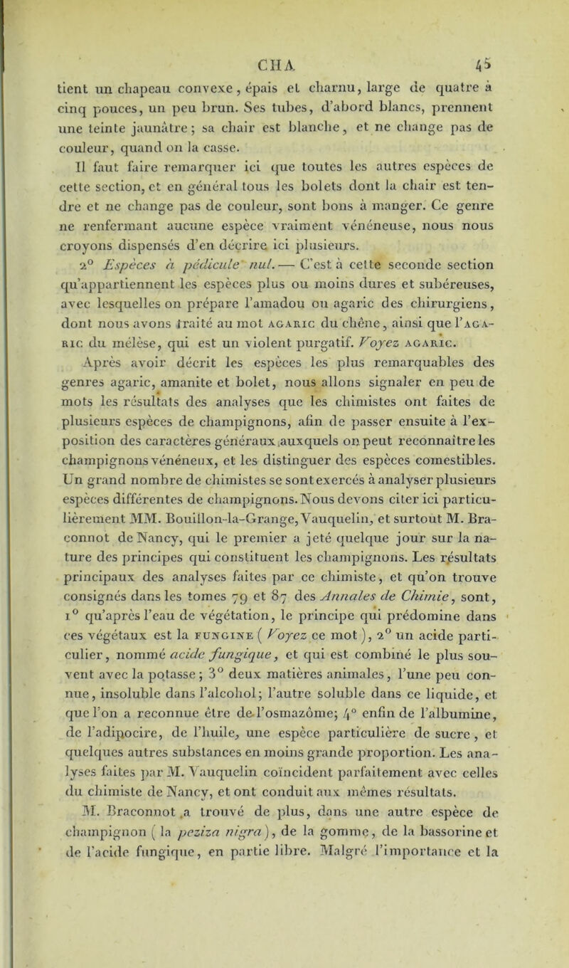 tient un chapeau convexe, épais et charnu, large de quatre à cinq pouces, un peu brun. Ses tubes, d’abord blancs, prennent une teinte jaunâtre; sa chair est blanche, et ne change pas de couleur, quand on la casse. Il faut faire remarquer ici que toutes les autres espèces de cette section, et en général tous les bolets dont la chair est ten- dre et ne change pas de couleui', sont bons à manger. Ce genre ne renfermant aucune espèce vraiment vénéneuse, nous nous croyons dispensés d’en décrire ici plusieurs. 2° Espèces a pédicule nul.— C’est à cette seconde section qu’appartiennent les espèces plus ou moins dures et subéreuses, avec lesquelles on prépare l’amadou ou agaric des chirurgiens, dont nous avons traité au mot agaric du chêne, ainsi que I’aga- ric du mélèse, qui est un violent purgatif. Voyez agaric. Après avoir décrit les espèces les plus remarquables des genres agaric, amanite et bolet, nous allons signaler en peu de mots les résultats des analyses que les chimistes ont faites de plusieurs espèces de champignons, afin de passer ensuite à l’ex- position des caractères généraux .auxquels on peut reconnaître les champignons vénéneux, et les distinguer des espèces comestibles. Un grand nombre de chimistes se sont exercés à analyser plusieurs espèces différentes de champignons. Nous devons citer ici particu- lièrement MM. Bouillon-la-Grange, Vauquelin, et surtout M. Bra- connot de Nancy, qui le premier a jeté quelque jour sur la na- ture des principes qui constituent les champignons. Les résultats principaux des analyses faites par ce chimiste , et qu’on trouve consignés dans les tomes 79 et 87 des Annales de Chimie, sont, i° qu’après l’eau de végétation, le principe qui prédomine dans ces végétaux est la funcine ( Voyez ce mot ), i° un acide parti- culier, nommé acide fungique, et qui est combiné le plus sou- vent avec la potasse ; 8° deux matières animales, l’une peu con- nue, insoluble dans l’alcohol; l’autre soluble dans ce liquide, et que l’on a reconnue être de l’osmazôme; 4° enfin de l’albumine, de l’adipocire, de l’huile, une espèce particulière de sucre, et quelques autres substances en moins grande proportion. Les ana- lyses faites par M. Yauquelin coïncident parfaitement avec celles du chimiste de Nancy, et ont conduit aux mêmes résultats. M. Braconnot ,a trouvé de plus, dans une autre espèce de champignon ( la peziza nigra), de la gomme, de la bassorine et de l’acide fungique, en partie libre. Malgré l’importance et la