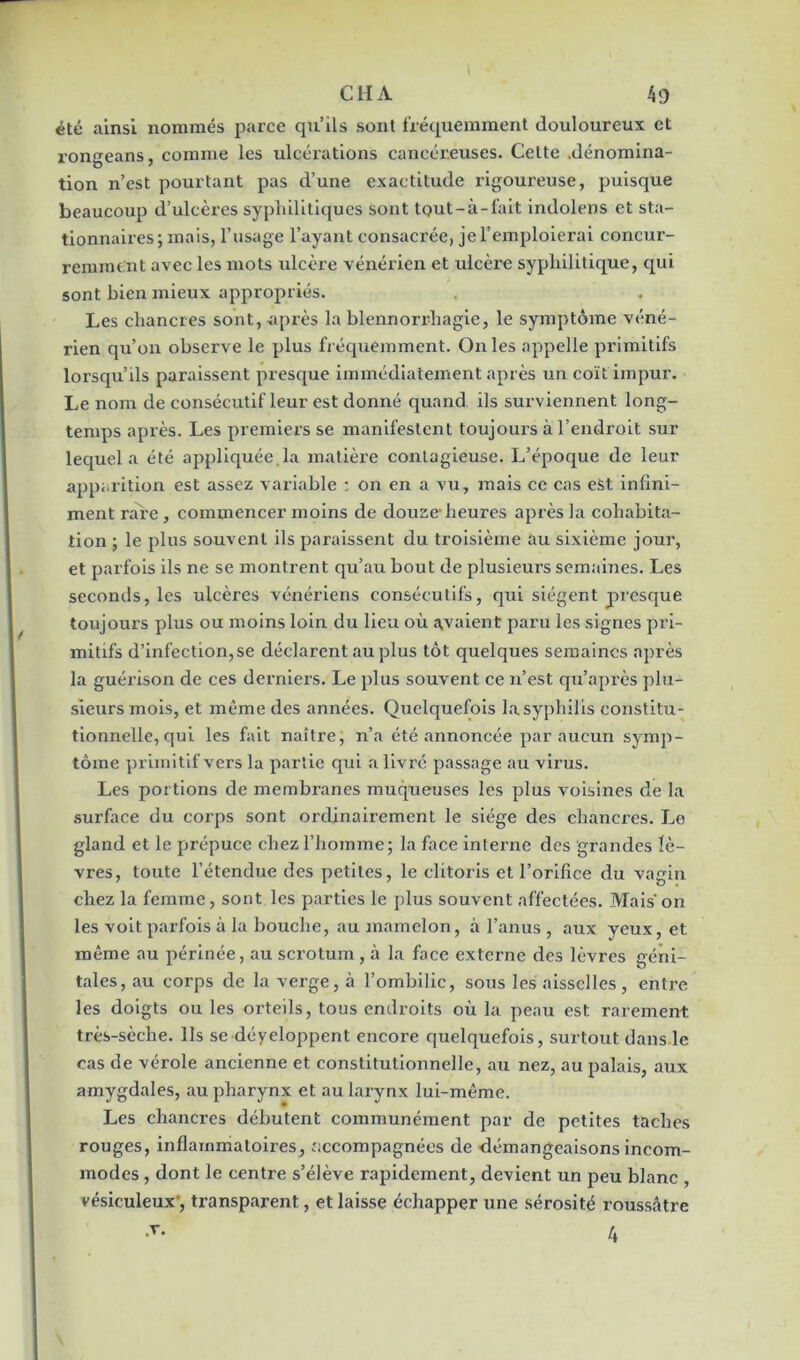 été ainsi nommés parce qu’ils sont fréquemment douloureux et rongeans, comme les ulcérations cancéreuses. Celte .dénomina- tion n’est pourtant pas d’une exactitude rigoureuse, puisque beaucoup d’ulcères syphilitiques sont tout-à-l'ait indolens et sta- tionnaires; mais, l’usage l’ayant consacrée, je l’emploierai concur- remment avec les mots ulcère vénérien et ulcèi’e syphilitique, qui sont bien mieux appropriés. Les chancres sont, après la blennorrhagie, le symptôme véné- rien qu’on observe le plus fréquemment. O11 les appelle primitifs lorsqu’ils paraissent presque immédiatement après un coït impur. Le nom de consécutif leur est donné quand ils surviennent long- temps après. Les premiers se manifestent toujours à l’endroit sur lequel a été appliquée.la matière contagieuse. L’époque de leur apparition est assez variable : on en a vu, mais ce cas est infini- ment rare, commencer moins de douze-heures après la cohabita- tion ; le plus souvent ils paraissent du troisième au sixième jour, et parfois ils ne se montrent qu’au bout de plusieurs semaines. Les seconds, les ulcères vénériens consécutifs, qui siègent presque toujours plus ou moins loin du lieu où avaient paru les signes pri- mitifs d’infection,se déclarent au plus tôt quelques semaines après la guérison de ces derniers. Le plus souvent ce n’est qu’après plu- sieurs mois, et même des années. Quelquefois la syphilis constitu- tionnelle, qui les fait naître, n’a été annoncée par aucun symp- tôme primitif vers la partie qui a livré passage au virus. Les portions de membranes muqueuses les plus voisines de la surface du corps sont ordinairement le siège des chancres. Le gland et le prépuce chez l’homme; la face interne des grandes lè- vres, toute l’étendue des petites, le clitoris et l’orifice du vagin chez la femme, sont les parties le plus souvent affectées. Mais'on les voit parfois à la bouche, au mamelon, à l’anus , aux yeux, et même au périnée, au scrotum, à la face externe des lèvres géni- tales, au corps de la verge, à l’ombilic, sous les aisselles, entre les doigts ou les orteils, tous endroits où la peau est rarement très-sèche. Ils se déyeloppent encore quelquefois, surtout dans.le cas de vérole ancienne et constitutionnelle, au nez, au palais, aux amygdales, au pharynx et au larynx lui-même. Les chancres débutent communément par de petites taches rouges, inflammatoires, accompagnées de démangeaisons incom- modes , dont le centre s’élève rapidement, devient un peu blanc , vésiculeux', transparent, et laisse échapper une sérosité roussâtre T. 4