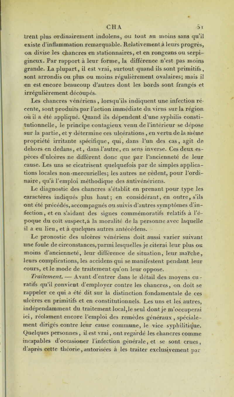 trent plus ordinairement indolens, ou tout au moins sans qu’il existe d’inflammation remarquable. Relativement.à leurs progrès, on divise les chancres en stationnaires, et en rongeans ou serpi- gineux. Par rapport à leur forme, la différence n’est pas moins grande. La plupart, il est vrai, surtout quand ils sont primitifs, sont arrondis ou plus ou moins régulièrement ovalaires; mais il en est encore beaucoup d’autres dont les bords sont frangés et irrégulièrement découpés. Les chancres vénériens , lorsqu’ils indiquent une infection ré- cente, sont produits par l’action immédiate du virus sur la région où il a été appliqué. Quand ils dépendent d’une syphilis consti- tutionnelle , le principe contagieux venu de l’intérieur se dépose sur la partie, et y détermine ces ulcérations, en vertu delà meme propriété irritante spécifique, qui, dans l’un des cas, agit de dehors en dedans, et, dans l’autre, en sens inverse. Ces deux es- pèces d’ulcères ne diffèrent donc que par l’ancienneté de leur cause. Les uns se cicatrisent quelquefois par de simples applica- tions locales non-mercurielles; les autres ne cèdent, pour l’ordi- naire, qu’à l’emploi méthodique des antivénériens. Le diagnostic des chancres s’établit en prenant pour type les caractères indiqués plus haut; en considérant, en outre, s’ils ont été précédés, accompagnés ou suivis d’autres symptômes d’in- fection , et en s’aidant des signes commémoratifs relatifs à l’é- poque du coït suspect,à la moralité de la personne avec laquelle il a eu lieu, et à quelques autres antécédens. Le pronostic des ulcères vénériens doit aussi varier suivant une foule de circonstances, parmi lesquelles je citerai leur plus ou moins d’ancienneté, leur différence de situation, leur marche, leurs complications, les accidens qui se manifestent pendant leur cours, et le mode de traitement qu’on leur oppose. Traitement.— Avant d’entrer dans le détail des moyens cu- ratifs qu’il convient d’employer contre les chancres, on doit se rappeler ce qui a été dit sur la distinction fondamentale de ces ulcères en primitifs et en constitutionnels. Les uns et les autres, indépendamment du traitement local,le seul dont je m’occuperai ici, réolament encore l’emploi des remèdes généraux , spéciale- ment dirigés contre leur cause commune, le vice syphilitique. Quelques personnes, il est vxai, ont regardé les chancres comme incapables d’occasioner l’infection générale, et se sont crues, d’après cette théorie, autorisées à les traiter exclusivement par