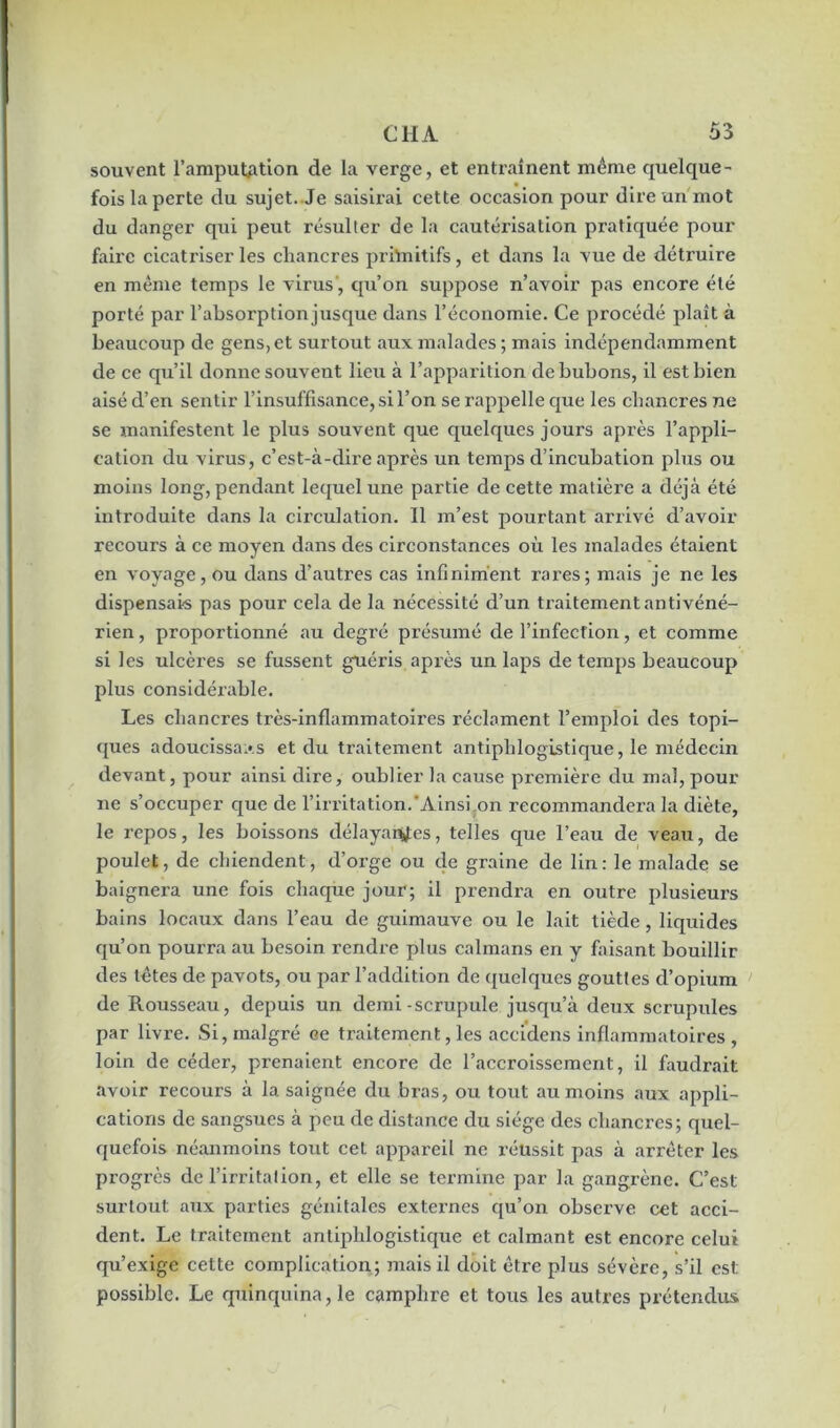 souvent l’amputation de la verge, et entraînent même quelque- fois la perte du sujet. Je saisirai cette occasion pour dire un mot du danger qui peut résulter de la cautérisation pratiquée pour faire cicatriser les chancres primitifs, et dans la vue de détruire en même temps le virus , qu’on suppose n’avoir pas encore été porté par l’absorption jusque dans l’économie. Ce procédé plaît à beaucoup de gens, et surtout aux malades; mais indépendamment de ce qu’il donne souvent lieu à l’apparition de bubons, il est bien aisé d’en sentir l’insuffisance, si l’on se rappelle que les chancres ne se manifestent le plus souvent que quelques jours après l’appli- cation du virus, c’est-à-dire après un temps d’incubation plus ou moins long, pendant lequel une partie de cette matière a déjà été introduite dans la circulation. Il m’est pourtant arrivé d’avoir recours à ce moyen dans des circonstances où les malades étaient en voyage, ou dans d’autres cas infiniment rares; mais je ne les dispensais pas pour cela de la nécessité d’un traitement antivéné- rien , proportionné au degré présumé de l’infection, et comme si les ulcères se fussent guéris après un laps de temps beaucoup plus considérable. Les chancres très-inflammatoires réclament l’emploi des topi- ques adoucissais et du traitement antiphlogistique, le médecin devant, pour ainsi dire, oublier ha cause première du mal, pour ne s’occuper que de l’irritation.Ainsi.on recommandera la diète, le repos, les boissons délayantes, telles que l’eau de veau, de poulet, de chiendent, d’orge ou de graine de lin: le malade se baignera une fois chaque jour; il prendra en outre plusieurs bains locaux dans l’eau de guimauve ou le lait tiède, liquides qu’on pourra au besoin rendre plus caïmans en y faisant bouillir des tètes de pavots, ou par l’addition de quelques gouttes d’opium de Rousseau, depuis un demi-scrupule jusqu’à deux scrupules par livre. Si, malgré ce traitement, les accidens inflammatoires, loin de céder, prenaient encore de l’accroissement, il faudrait avoir recours à la saignée du bras, ou tout au moins aux appli- cations de sangsues à peu de distance du siège des chancres; quel- quefois néanmoins tout cet appareil ne réussit pas à arrêter les progrès de l’irritation, et elle se termine par la gangrène. C’est surtout aux parties génitales externes qu’on observe cet acci- dent. Le traitement antiphlogistique et calmant est encore celui qu’exige cette complication; mais il doit être plus sévère, s’il est: possible. Le quinquina, le camphre et tous les autres prétendus