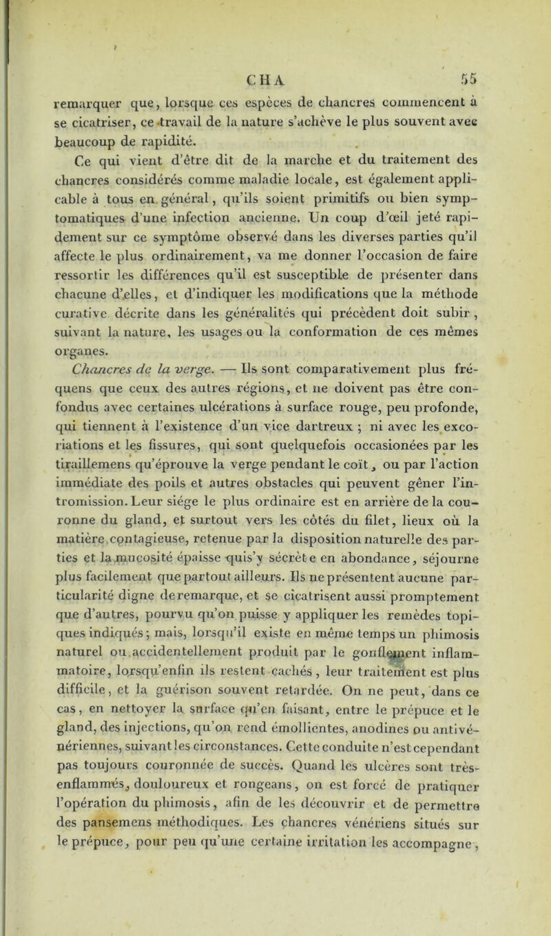 remarquer que, lorsque ces espèces de chancres commencent à se cicatriser, ce-travail de la nature s’achève le plus souvent avec beaucoup de rapidité. Ce qui vient d’être dit de la marche et du traitement des chancres considérés comme maladie locale, est également appli- cable à tous en général, qu’ils soient primitifs ou bien symp- tomatiques d’une infection ancienne. Un coup d’œil jeté rapi- dement sur ce symptôme observé dans les diverses parties qu’il affecte le plus ordinairement, va me donner l’occasion de faire ressortir les différences qu’il est susceptible de présenter dans chacune d’.elles, et d’indiquer les modifications que la méthode curative décrite dans les généralités qui précèdent doit subir, suivant la nature, les usages ou la conformation de ces mêmes organes. Chancres de la verge. — Us sont comparativement plus fré- quens que ceux des autres régions, et ne doivent pas être con- fondus avec certaines ulcérations à surface rouge, peu profonde, qui tiennent à l’existence d’un vice dartreux ; ni avec les exco- riations et les fissures, qui sont quelquefois occasionées par les tiraillemens qu’éprouve la verge pendant le coït, ou par l’action immédiate des poils et autres obstacles qui peuvent gêner l’in- tromission. Leur siège le plus ordinaire est en arrièi’e delà cou- ronne du gland, et surtout vers les côtés du filet, lieux où la matière cpnlagieuse, retenue par la disposition naturelle des par- ties et la mucosité épaisse quis’y sécrète en abondance, séjourne plus facilement cpie partout ailleurs. Us ne présentent aucune par- ticularité digne de remarque, et se cicatrisent aussi promptement que d’autres, pourvu qu’on puisse y appliquer les remèdes topi- ques indiqués ; mais, lorsqu’il existe en même temps un phimosis naturel ou.accidentellement produit par le gonflement inflam- matoire, lorsqu’enfin ils restent cachés, leur traitement est plus difficile, et la guérison souvent retardée. On ne peut, dans ce cas, en nettoyer la surface qu’cn faisant, entre le prépuce et le gland, des injections, qu’on rend émollientes, anodines ou antivé- nériennes, suivant les circonstances. Cette conduite n’est cependant pas toujours couronnée de succès. Quand les ulcères sont très- enflammés, douloureux et rongeans, on est forcé de pratiquer l’opération du phimosis, afin de les découvrir et de permettre des pansemens méthodiques. Les chancres vénériens situés sur le prépuce, pour peu qu’une certaine irritation les accompagne ,