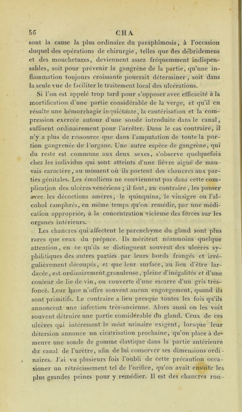 sont la cause la plus ordinaire du paraphimosis, à l’occasion duquel des opérations de chirurgie, telles que des débridemens et des mouchetures, deviennent assez fréquemment indispen- sables, soit pour prévenir la gangrène de la partie, qu’une in- flammation toujours Croissante pourrait déterminer, soit dans la seule vue de faciliter le traitement local des ulcérations. Si l’on est appelé trop tard pour s’opposer avec efficacité à la mortification d’une partie considérable de la verge, et qu’il en résulte une hémorrhagie inquiétante, la cautérisation et la com- pression exercée autour d’une sonde introduite dans le canal, suffisent ordinairement pour l’arrêter. Dans le cas contraire, il n’y a plus de ressource que dans l’amputation de toute la por- tion gangrenée de l’organe. Une autre espèce de gangrène, qui du reste est commune aux deux sexes, s’observe quelquefois chez les individus qui sont atteints d’une fièvre aiguë de mau- vais caractère, au moment où ils portent des chancres aux par- ties génitales. Les émolliens ne conviennent pas dans cette com- plication des ulcères vénériens ; il faut, au contraire, les panser avec les décoctions amères, le quinquina, le vinaigre ou l’ai— cohol camphrés, en même temps qu’on remédie, par une médi- cation appropriée, à la concentration vicieuse des forces sur les organes intérieurs. Les chancres qui affectent le parenchyme du gland sont plus rares que ceux du prépuce. Ils méritent néanmoins quelque attention, en ce qu’ils se distinguent souvent des ulcères sy- philitiques des autres parties par leurs bords frangés et irré- gulièrement découpés, et que leur surface, au lieu d’être lar- dacée, est ordinairement granuleuse, pleine d’inégalités et d'une couleur de lie de vin, ou couverte d’une escarre d’un gris très- foncé. Leur base n’offre souvent aucun engorgement, quand ils sont primitifs. Le contraire a lieu presque toutes les fois qu’ils annoncent une infection très-ancienne. Alors aussi on les voit souvent détruire une partie considérable du gland. Ceux de ces ulcères qui intéressent le méat urinaire exigent, lorsque leur détersion annonce un cicatrisation prochaine, qu’on place à de*- meure une sonde de gomme élastique dans la partie antérieure du canal de l’urètre, afin de lui conserver ses dimensions ordi- * naires. J’ai vu plusieurs fois l’oubli de cette précaution occa- sioner un rétrécissement tel de l’orifice, qu’on avait ensuite les plus grandes peines pour y remédier. 11 est des chancres rou-