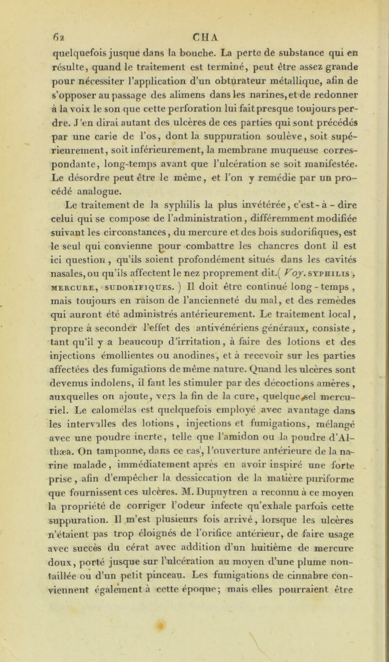 quelquefois jusque dans la bouche. La perte de substance qui en résulte, quand le traitement est terminé, peut être assez grande pour nécessiter l’application d’un obturateur métallique, afin de s’opposer au passage des alimens dans les narines,et de redonner à la voix le son que cette perforation lui fait presque toujours per- dre. J’en dirai autant des ulcères de ces parties qui sont précédés par une carie de l’os, dont la suppuration soulève, soit supé- rieurement, soit inférieurement, la membrane muqueuse corres- pondante, long-temps avant que l’ulcération se soit manifestée. Le désordre peut être le même, et l’on y remédie par un pro- cédé analogue. Le traitement de la syphilis la plus invétérée, c’est-à - dire celui qui se compose de l’administration, différemment modifiée suivant les circonstances, du mercure et des bois sudorifiques, est le seul qui convienne pour combattre les chancres dont il est ici question, qu’ils soient profondément situés dans les cavités nasales, ou qu’ils affectent le nez proprement dit.( Voy. syphilis , mercure, sudorifiques. ) Il doit être continué long - temps , mais toujours en raison de l’ancienneté du mal, et des remèdes qui auront été administrés antérieurement. Le traitement local, propre à seconder l’effet des antivénériens généraux, consiste, tant qu’il y a beaucoup d’irritation, à faire des lotions et des injections émollientes ou anodines, et à recevoir sur les parties affectées des fumigations de même nature. Quand les ulcères sont devenus indolens, il faut les stimuler par des décoctions amères , auxquelles on ajoute, vers la fin de la cure, quelque*sel mercu- riel. Le calomélas est quelquefois employé avec avantage dans les intervalles des lotions, injections et fumigations, mélangé avec une poudre inerte, telle que l’amidon ou la poudre d’Al- thæa. On tamponne, dans ce cas', l’ouverture antérieure de la na- rine malade, immédiatement après en avoir inspiré une forte prise, afin d’empêcher la dessiccation de la matière pui'iforme que fournissent ces ulcères. M. Dupuytren a reconnu à ce moyen la propriété de corriger l’odeur infecte qu’exhale parfois cette suppuration. Il m’est plusieurs fois arrivé, lorsque les ulcères n’étaient pas trop éloignés de l’orifice antérieur, de faire usage avec succès du cérat avec addition d’un huitième de mercure doux, porté jusque sur l’ulcération au moyen d’une plume non- taillée ou d’un petit pinceau. Les fumigations de cinnabre con- viennent également à cotte époque; mais elles pourraient être