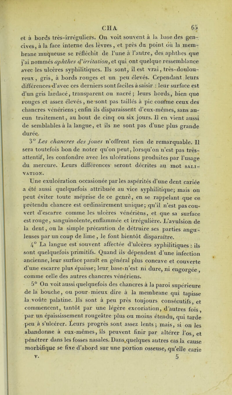 et à bords très-irréguliers. On voit souvent à la base des gen- cives, à la face interne des lèvres, et près da point où la mem- brane muqueuse se réfléchit de l’une à l’autre, des aphthes que j’ai nommés aphthes c\’irritation, et qui ont quelque ressemblance avec les ulcères syphilitiques. Ils sont, il est vrai, très-doulou- reux , gris, à bords rouges et un peu élevés. Cependant leurs différences d’avec ces derniers sont faciles à saisir : leur surface est d’un gris lardacé, transparent ou nacré; leurs bords, bien que rouges et assez élevés , ne sont pas taillés à pic eorrfme ceux des chancres vénériens ; enfin ils disparaissent d’eux-mêmes, sans au- cun traitement, au bout de cinq ou six jours. Il en vient aussi de semblables à la langue, et ils ne sont pas d’une plus grande durée. 3° Les chancres des joues n’offrent rien de remarquable. Il sera toutefois bon de noter qu’on peut, lorsqu’on n’est pas très- attentif, les confondre avec les ulcérations produites par l’usage du mercure. Leurs différences seront décrites au mot sali- vation. Une exulcération occasionée parles aspérités d’une dent cariée a été aussi quelquefois attribuée au vice syphilitique; mais on peut éviter toute méprise de ce genre, en se rappelant que ce prétendu chancre est ordinairement unique; qu’il n’est pas cou- vert d’escarre comme les ulcères vénérièns, et que sa surface est rouge, sanguinolente,enflammée et irrégulière. L’avulsion de la dent, ou la simple précaution de détruire ses parties angu- leuses par un coup de lime, le font bientôt disparaître. 4° La langue est souvent affectée d’ulcères syphilitiques : ils sont quelquefois primitifs. Quand ils dépendent d’une infection ancienne, leur surface paraît en général plus concave et couverte d’une escarre plus épaisse; leur base n’est ni dure, ni engorgée , comme celle des autres chancres vénériens. 5° On voit aussi quelquefois des chancres à la paroi supérieure de la bouche, ou pour mieux dire à la membrane qui tapisse la voûte palatine. Ils sont à peu près toujours consécutifs, et commencent, tantôt par une légère excoriation, d’autres fois, par un épaississement rougeâtre plus ou moins étendu, qui tarde peu à s’ulcérer, leurs progrès sont assez lents; mais, si on les abandonne à eux-mêmes, ils peuvent finir par altérer l’os, et pénétrer dans les fosses nasales. Dans.quelques autres cas la cause morbifique se fixe d’abord sur une portion osseuse, qu’elle carie