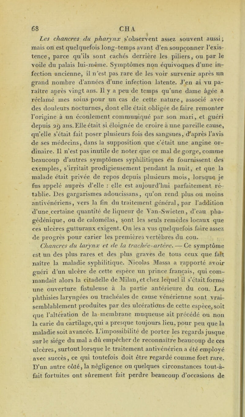 Les chancres du pharynx s’observent assez souvent aussi ; mais on est quelquefois long-temps avant d’en soupçonner l’exis- tence, pai'ce qu’ils sont cachés derrière les piliers, ou par le voile du palais lui-même. Symptômes non équivoques d’une in- fection ancienne, il n’est pas rare de les voir survenir après un grand nombre d’années d’une infection latente. J’en ai vu pa- raître après vingt ans. Il y a peu de temps qu’une dame âgée a réclamé mes soins pour un cas de cette nature, associé avec des douleurs nocturnes, dont elle était obligée défaire remonter l’origine à un écoulement communiqué par son mari, et guéri depuis 29 ans. Elle était si éloignée de croire à une pareille cause, quelle s’était fait poser plusieurs fois des sangsues, d'après l’avis de ses médecins, dans la supposition que c’était une angine or- dinaire. Il n’est pas inutile de noter que ce mal de gorge, comme beaucoup d’autres symptômes syphilitiques en fournissent des exemples, s’irritait prodigieusement pendant la nuit, et que la malade était privée de repos depuis plusieurs mois, lorsque je fus appelé auprès d’elle : elle est aujourd’hui parfaitement ré- tablie. Des gargarismes adoucissans, qu’on rend plus ou moins anlivénériens, vers la fin du traitement général, par l’addition d’une.certaine quantité de liqueur de Van-Swieten, d’eau plia- gédénique, ou de calomélas, §ont les seuls remèdes locaux que ces ulcères gutturaux exigent. On les a vus quelquefois faire assez de progrès pour carier les premières vertèbres du cou. Chancres du larynx et de la trachée-artère. — Ce symptôme est un des plus rares et des plus graves de tous ceux que faît naître la maladie syphilitique. Nicolas Massa a rapporté avoir guéri d’un ulcère de cette espèce un prince français, qui com- mandait alors la citadelle de Milan, et chez lequel il s’était formé une ouverture fistuleuse à la partie antérieure du cou. Les plithisies laryngées ou trachéales de cause vénérienne sont vrai- semblablement produites par des ulcérations de cette espèce, soit que l’altération de la membrane muqueuse ait précédé ou non la carie du cartilage,qui a presque toujours lieu, pour peu que la maladie soit avancée. L’impossibilité de porter les regards jusque sur le siège du mal a dû empêcher de reconnaître beaucoup de ces ulcères, surtout lorsque le traitement antivénérien a été employé avec succès, ce qui toutefois doit être regardé comme fort rare. D’un autre côté, la négligence ou quelques circonstances tout-à- fait fortuites ont sûrement fait perdre beaucoup d’occasions de