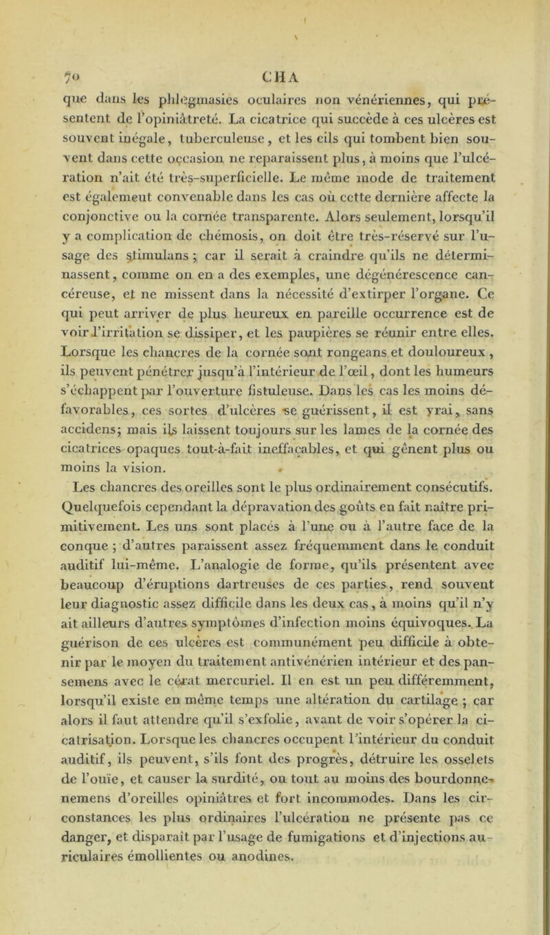 que dans les phlegmasies oculaires non vénériennes, qui pré- sentent de l’opiniâtreté. La cicatrice qui succède à ces ulcères est souvent inégale, tuberculeuse, et les cils qui tombent bien sou- vent dans cette occasion ne reparaissent plus, à moins que l’ulcé- ration n’ait été très-superficielle. Le même mode de traitement est égalemeut convenable dans les cas où cette dernière affecte la conjonctive ou la cornée transparente. Alors seulement, lorsqu’il y a complication de chémosis, on doit être très-réservé sur l’u- sage des stimula ns ; car il serait à craindre qu’ils ne détermi- nassent , comme on en a des exemples, une dégénérescence can- céreuse, et ne missent dans la nécessité d’extirper l’organe. Ce qui peut arriver de plus heureux en pareille occurrence est de voirI’irrifation se dissiper, et les paupières se réunir entre elles. Lorsque les chancres de la cornée sont rongeans et douloureux , ils peuvent pénétrer jusqu’à l’intérieur de l’œil, dont les humeurs s’échappent par l’ouverture fistuleuse. Dans les cas les moins dé- favorables, ces sortes d’ulcères -se guérissent, il est yrai, sans accidens; mais ils laissent toujours sur les lames de la cornée des cicati’ices opaques tout-à-fait ineffaçables, et qui gênent plus ou moins la vision. . Les chancres des oreilles sont le plus ordinairement consécutifs. Quelquefois cependant la dépravation des goûts en fait naître pri- mitivement. Les uns sont placés à l’une ou à l’autre face de la conque ; d’autres paraissent assez fréquemment dans le conduit auditif lui-même. L’analogie de forme, qu’ils présentent avec beaucoup d’éruptions dartreuses de ces parties, rend souvent leur diagnostic «assez difficile dans les deux cas , à moins qu’il n’y ait ailleurs d’autres symptômes d’infection moins équivoques. La guérison de ces ulcères est communément peu difficile à obte- nir par le moyen du traitement antivénérien intérieur et des pan- semens «avec le cérat mercuriel. Il en est un peu différemment, lorsqu’il existe en même temps une altération du cartilage ; car alors il faut attendre qu’il s’exfolie, «avant de voir s’opérer la ci- catrisation. Lorsque les chancres occupent l’intérieur du conduit auditif, ils peuvent, s’ils font des progrès, détruire les osselets de l’ouïe, et causer la surdité, ou tout au moins des bourdonne-, nemens d’oreilles opiniâtres et fort incommodes. D.ans les cir- constances les plus ordinaires l’ulcération ne présente pas ce danger, et disparaît par l’us<age de fumigations et d’injections au- riculaires émollientes ou «anodines.