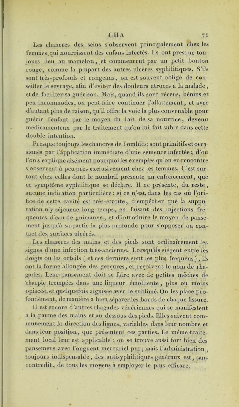 Les chancres des seins s’observent principalement chez les femmes.qui nourrissent des enfans infectés. Ils ont presque tou- jours lieu au mamelon, et commencent par un petit bouton rouge, comme la plupart des autres ulcères syphilitiques. S’ils sont très-profonds et rongeans, on est souvent obligé de con- seiller le sevrage, afin d’éviter des douleurs atroces à la malade , et de faciliter sa guérison. Mais, quand ils sont récens, bénins et peu incommodes, on peut faire continuer l’allaitement, et avec d’autant plus de raison, qu’il offre la voie la plus convenable pour guérir l’enfant par le moyen du lait de sa nourrice, devenu médicamenteux par le traitement qu’on lui fait subir dans cette double intention. Presque toujours les chancres de l’ombilic sont primitifs etocca- sionés par Implication immédiate d’une semence infectée ; d’où l’on s’explique aisément pourquoi les exemples qu’on en rencontre s’observent à peu près exclusivement chez les femmes. C’est sur- tout chez celles dont le nombril présente un enfoncement, que ce symptôme syphilitique se déclare. Il ne présente, du reste , aucune indication particulière; si ce n’est,dans les cas où l’ori- fice de cette cavité est très-étroite, d’empêcher que la suppu- ration n’y séjourne long-temps, en faisant des injections fré- quentes d’eau de guimauve , et d’introduire le moyen de panse- ment jusqu’à sa,partie la plus profonde pour s’opposer au con- tact des. surfaces ulcérés. Les chancres des mains et des pieds sont ordinairement les signes d’une infection très-ancienne. Lorsqu’ils siègent entre les doigts ou les orteils ( et ces derniers sent les plus fréquens), ils ont la forme allongée des gerçures, et reçoivent le nom de rha- gîades. Leur pansement doit se faire avec de petites mèches de charpie trempées dans une liqueur émolliente , plus ou moins opiacée, et quelquefois aiguisée avec le sublimé. On les place pro- fondément, de manière à bien séparer les bords de chaque fissure. Il est encore d’autres rhagades vénériennes qui se manifestent a la paume des mains et au-dessdus des pieds. Elles suivent com- munément la direction des lignes, variables dans leur nombre et dans leur position, que présentent ces parties. Le même traite- ment local leur est applicable : on se trouve aussi fort bien des pansemens avec l’onguent mercuriel pur; mais l’administration , toujours indispensable, des antisyphilitiques généraux est, sans contredit, de tous les moyens à employer le plus efficace.