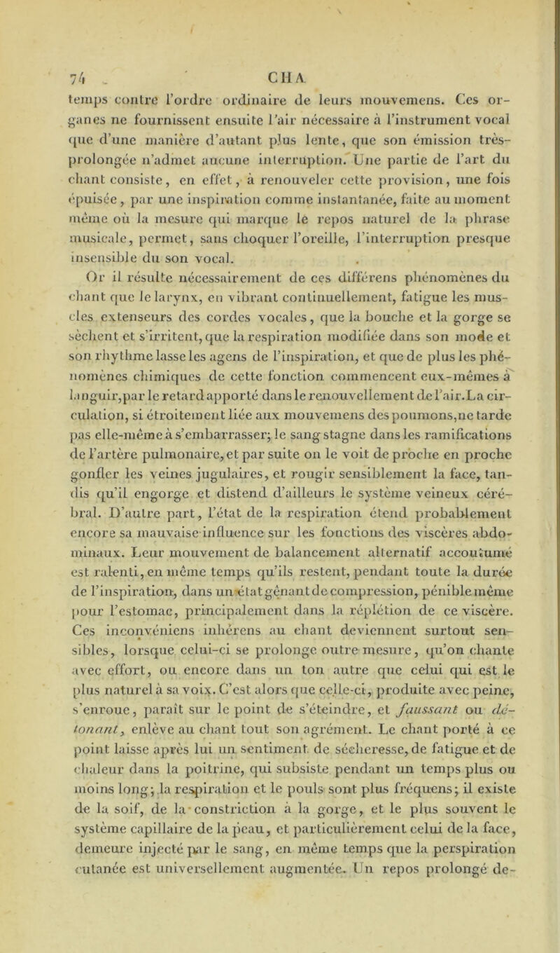 temps contre l’ordre ordinaire de leurs mouvemens. Ces or- ganes ne fournissent ensuite l'air nécessaire à l’instrument vocal <pie d’une manière d’autant plus lente, que son émission très- prolongée n’admet aucune interruption. Une partie de l’art du chant consiste, en effet, à renouveler cette provision, une fois épuisée, par une inspiration comme instantanée, faite au moment même où la mesure qui marque le repos naturel de la. phrase musicale, permet, sans choquer l’oreille, l’interruption presque insensible du son vocal. Or il résulte nécessairement de ces différens phénomènes du chant que le larynx, eu vibrant continuellement, fatigue les mus- cles extenseurs des cordes vocales, que la bouche et la gorge se sèchent et s’irritent, que la respiration modifiée dans son mode et son rhythme lasse les agens de l’inspiration, et que de plus les phé- nomènes chimiques de cette fonction commencent eux-mêmes à languir,par le retard apporté dans le renouvellement de l'air.La cir- culation, si étroitement liée aux mouvemens des poumons,ne tarde pas elle-même à s’embarrasser; le sang stagne dans les ramifications de l’artère pulmonaire,et par suite on le voit de proche en proche gonfler les veines jugulaires, et rougir sensiblement la face, tan- dis qu’il engorge et distend d’ailleurs le système veineux céré- bral. D’autre part, l’état de la respiration étend probablement encore sa mauvaise influence sur les fonctions des viscères abdo- minaux. Leur mouvement de balancement alternatif accoutumé est ralenti, en même temps qu’ils restent, pendant toute la durée de l’inspiration, dans un^élatgênantdecompression, péniblemême pour l’estomac, principalement dans la répiétion de ce viscère. Ces inconvéniens inlièrens au chant deviennent surtout sen- sibles, lorsque celui-ci se prolonge outre mesure, qu’on chante avec effort, ou encore dans un ton autre que celui qui est le plus naturel à sa voix. C’est alors que celle-ci, produite avec peine, s’enroue, paraît sur le point de s’éteindre, et faussant ou dé- tonant., enlève au chant tout son agrément. Le chant porté à ce point laisse après lui un sentiment de sécheresse, de fatigue et de chaleur dans la poitrine, qui subsiste pendant un temps plus ou moins long; la respiration et le pouls sont plus fréquens; il existe de la soif, de la constriction à la gorge, et le plus souvent le système capillaire de la peau, et particulièrement celui de la face, demeure injecté par le sang, en même temps que la perspiration cutanée est universellement augmentée. Un repos prolongé de-