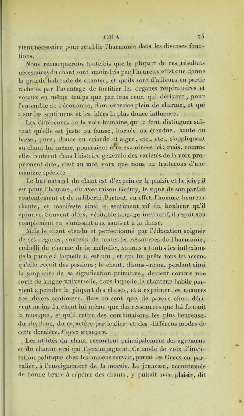 CH A * 7$ vient nécessaire pour rétablir l’harmonie dans les diverses fonc- tions. Nous remarquerons toutefois que la plupart de ces résultats nécessaires du chant sont amoindris par l’heureux effet que donne la grande habitude de chanter, et qu’ils sont d’ailleurs en partie rachetés par l’avantage de fortifier les organes respiratoires et vocaux en même temps que par tous ceux qui dérivent, pour l’ensemble de l’économie, d’un exercice plein de charme,.et qui a sur les sentimens et les idées la plus douce influence. Les différences de la voix humaine,qui la font distinguer sui- vant qu’elle est juste ou fausse, bornée ou étendue, haute ou basse, puz’e, douce ou criarde et aigre, etc., etc., s’appliquant au chant lui-même, pourraient être examinées ici; mais, comme elles rentrent dans l’histoire générale des variétés, de la voix pro- prement dite, c’est au mot voix que nous en traiterons d’une manière spéciale. . • Le but naturel du chant est d’exprimer le plaisir et la joie; il est pour l’homme, dit avec raison Grétry, le signe de son parfait contentement et de sa liberté. Partout, en effet, l’homme heureux chante, et manifeste ainsi le sentiment vif du bonheur qu’il éprouve. Souvent alors, véritable langage instinctif, il reçoit sou complément en s’unissant aux sauts et à la danse. Mais le chant étendu et perfectionné par l’éducation soignée de ses organes, soutenu de toutes les ressources de l’harmonie, embelli du charme de la mélodie, soumis à toutes les inflexions de la parole à laquelle il est uni, et qui lui prête tous les accens qu’elle reçoit des passions; le chant, disons-nous, .perdant ainsi la simplicité dç sa signification primitive, devient comme une sorte de langue universelle, dans laquelle le chanteur habile par- vient à.peindre, la plupart des choses, et à exprimer les nuances des divers sentimens. Mais on sent que de pareils effets déri- vent moins du chant lui-même que des ressources que lui fournit la musique, et qu’il retire des combinaisons les plus heureuses du rhythme, du caractère particulier et des différens modes de cette dernière. Voyez musique. Les utilités du chant ressortent principalement des agrémens et du charme vrai qui raccompagnent. Ce mode de voix d’insti- tution politique chez les anciens servait, parmi les Grecs en par- odier, à l’enseignement de la morale. La jeunesse, accoutumée de bonne heure à répéter des chants, y puisait avec plaisir, dit