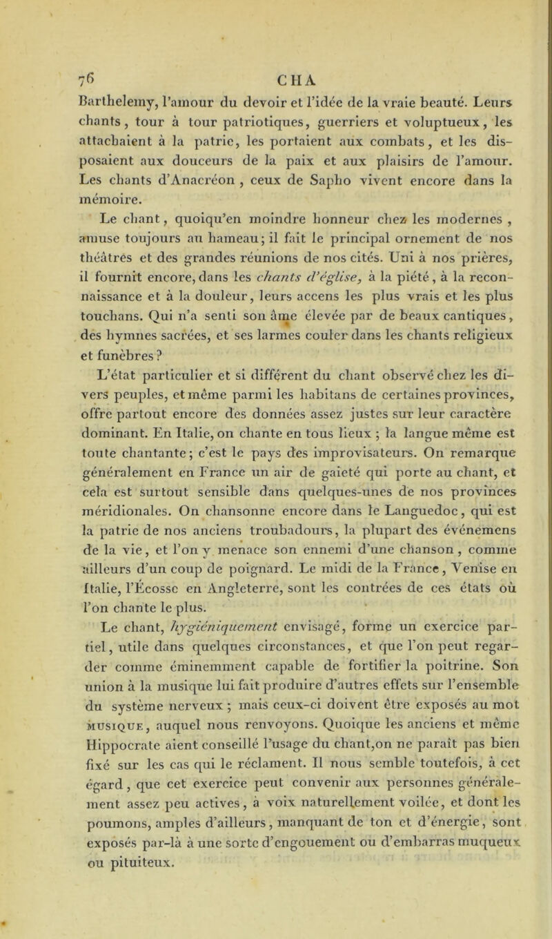 Barthélémy, l’amour du devoir et l’idée de la vraie beauté. Leurs chants, tour à tour patriotiques, guerriers et voluptueux, les attachaient à la patrie, les portaient aux combats, et les dis- posaient aux douceurs de la paix et aux plaisirs de l’amour. Les chants d’Anacréon , ceux de Sapho vivent encore dans la mémoire. Le chant, quoiqu’en moindre honneur chez les modernes , amuse toujours au hameau; il fait le principal ornement de nos théâtres et des grandes réunions de nos cités. Uni à nos prières, il fournit encore, dans les chants d'église, à la piété, à la recon- naissance et à la douleur, leurs accens les plus vrais et les plus touchans. Qui n’a senti son âme élevée par de beaux cantiques, des hymnes sacrées, et ses larmes couler dans les chants religieux et funèbres ? L’état particulier et si différent du chant observé chez les di- vers peuples, et même parmi les habitans de certaines provinces, offre partout encore des données assez justes sur leur caractère dominant. En Italie, on chante en tous lieux ; la langue même est toute chantante; c’est le pays des improvisateurs. On remarque généralement en France un air de gaieté qui porte au chant, et cela est surtout sensible dans quelques-unes de nos provinces méridionales. On chansonne encore dans le Languedoc, qui est la patrie de nos anciens troubadours, la plupart des événemens de la vie, et l’on y menace son ennemi d’une chanson, comme ailleurs d’un coup de poignard. Le midi de la France, Venise en Italie, l’Écosse en Angleterre, sont les contrées de ces états où l’on chante le plus. Le chant, hygiéniquement envisagé, forme un exercice par- tiel, utile dans quelques circonstances, et que l’on peut regar- der comme éminemment capable de fortifier la poitrine. Son union à la musique lui fait produire d’autres effets sur l’ensemble du système nerveux ; mais ceux-ci doivent être exposés au mot musique, auquel nous renvoyons. Quoique les anciens et même Hippocrate aient conseillé l’usage du chant,on ne paraît pas bien fixé sur les cas qui le réclament. Il nous semble toutefois, à cet égard, que cet exercice peut convenir aux personnes générale- ment assez peu actives, à voix naturellement voilée, et dont les poumons, amples d’ailleurs, manquant de ton et d’énergie, sont exposés par-là aune sorte d’engouement ou d’embarras muqueux ou pituiteux.