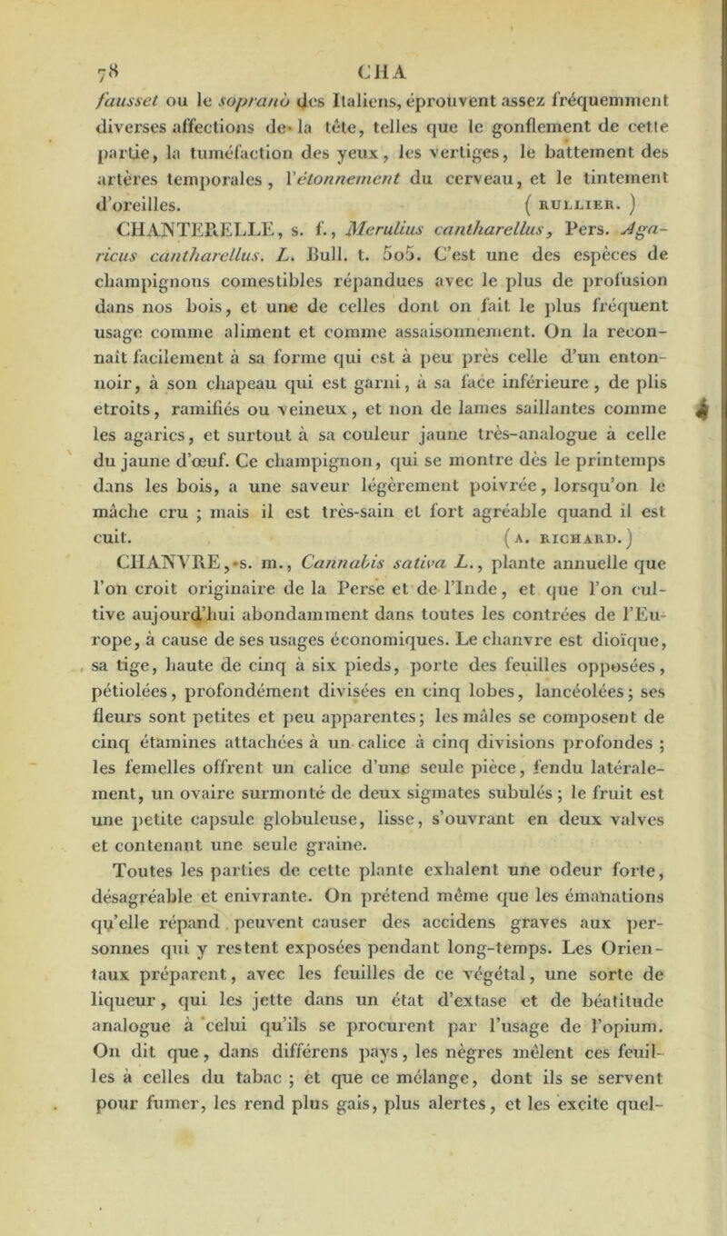 7« CH A fausset ou le soprano clos Italiens, éprouvent assez fréquemment diverses affections de» la tête, telles que le gonflement de cette partie, la tuméfaction des yeux, les vertiges, le battement des artères temporales, Xétonnement du cerveau, et le tintement d’oreilles. ( rullier. ) CHANTERELLE, s. f., Meruiius caniharellus, Pers. -Aga- ricus cantharellus. L. Bull. t. 5o5. C’est une des espèces de champignons comestibles répandues avec le plus de profusion dans nos bois, et une de celles dont on fait le plus fréquent usage comme aliment et comme assaisonnement. On la recon- naît facilement à sa forme qui est à peu près celle d’un enton- noir , à son chapeau qui est garni, à sa face inférieure , de plis étroits, ramifiés ou veineux, et non de lames saillantes comme les agarics, et surtout à sa couleur jaune très-analogue à celle du jaune d’œuf. Ce champignon, qui se montre dès le printemps dans les bois, a une saveur légèrement poivrée, lorsqu’on le mâche cru ; mais il est très-sain et fort agréable quand il est cuit. (a. richard.) CHANVRE,-s. m., Cannabis saliva -Z,., plante annuelle que l’on croit originaire de la Perse et de l’Inde, et que l’on cul- tive aujourd’hui abondamment dans toutes les contrées de l’Eu- rope, à cause de ses usages économiques. Le chanvre est dioïque, , sa tige, haute de cinq à six pieds, porte des feuilles opposées, pétiolées, profondément divisées en cinq lobes, lancéolées; ses fleurs sont petites et peu apparentes; les mâles se composent de cinq étamines attachées à un calice à cinq divisions profondes ; les femelles offrent un calice d’une seule pièce, fendu latérale- ment, un ovaire surmonté de deux sigmates subulés ; le fruit est une petite capsule globuleuse, lisse, s’ouvrant en deux valves et contenant une seule graine. Toutes les parties de celte plante exhalent une odeur forte, désagréable et enivrante. On prétend même que les émanations qu’elle répand peuvent causer des accidens graves aux per- sonnes qui y restent exposées pendant long-temps. Les Orien- taux préparent, avec les feuilles de ce végétal, une sorte de liqueur, qui les jette dans un état d’extase et de béatitude analogue à celui qu’ils se procurent par l’usage de l’opium. On dit que, dans différens pays, les nègres mêlent ces feuil- les à celles du tabac ; et que ce mélange, dont ils se servent pour fumer, les rend plus gais, plus alertes, et les excite quel-