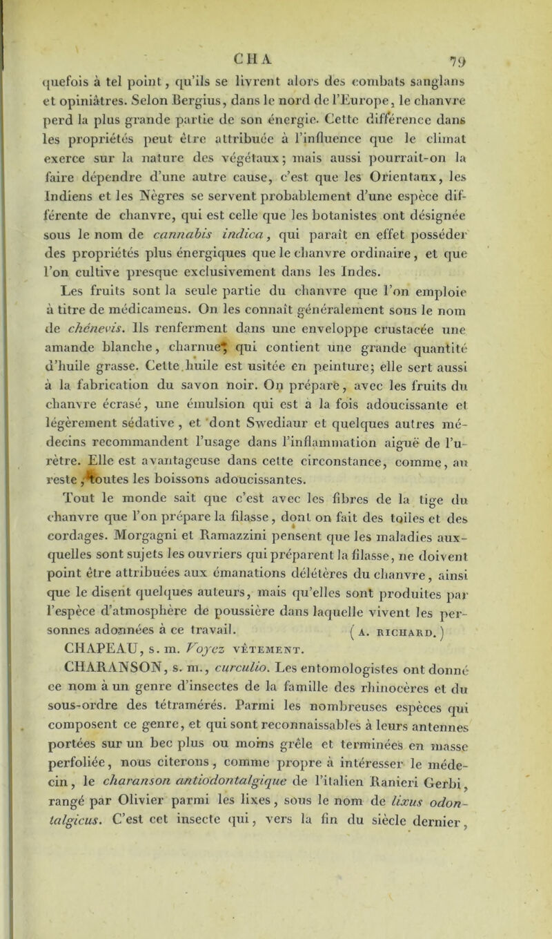 quefois à tel point, qu’ils se livrent alors des combats sanglans et opiniâtres. Selon Bergius, dans le nord de l’Europe, le chanvre perd la plus grande partie de son énergie. Cette différence dans les propriétés peut être attribuée à l’influence que le climat exerce sur la nature des végétaux ; mais aussi pourrait-on la faire dépendre d’une autre cause, c’est que les Orientaux, les Indiens et les Nègres se servent probablement d’une espèce dif- férente de chanvre, qui est celle que les botanistes ont désignée sous le nom de cannabis inclica, qui paraît en effet posséder des propriétés plus énergiques que le chanvre ordinaire, et que l’on cultive presque exclusivement dans les Indes. Les fruits sont la seule partie du chanvre que l’on emploie à titre de médicamens. On les connaît généralement sous le nom de chcnevis. Ils l’enferment dans une enveloppe crustacée une amande blanche, charnue* qui contient une grande quantité d’huile grasse. Celte.huile est usitée en peinture; elle sert aussi à la fabrication du savon noir. On préparé, avec les fruits du chanvre écrasé, une émulsion qui est a la fois adoucissante et légèrement sédative , et dont Swediaur et quelques autres mé- decins recommandent l’usage dans l’inflammation aiguë de l’u- rètre. Elle est avantageuse dans celte circonstance, comme, an reste ,Toutes les boissons adoucissantes. Tout le monde sait que c’est avec les fibres de la tige du chanvre que l’on prépare la filasse, dont on fait des toiles et des cordages. Morgagni et Ramazzini pensent, que les maladies aux- quelles sont sujets les ouvriers qui préparent la filasse, ne doivent point être attribuées aux émanations délétères du chanvre, ainsi que le disent quelques .auteurs, mais qu’elles sont produites par l’espèce d’atmosphère de poussière dans laquelle vivent les per- sonnes adonnées à ce travail. ( a. riciiard. ) CHAPEAU, s. m. Voyez vêtement. CHARANSON, s. m., curculio. Les entomologistes ont donné ce nom à un genre d’insectes de la famille des rhinocères et du sous-ordre des tétramérés. Parmi les nombreuses espèces qui composent ce genre, et qui sont reconnaissables à leurs antennes portées sur un bec plus ou moins grêle et terminées en masse perfoliée, nous citerons, comme propre à intéresser le méde- cin , le charanson antiodontalgique de l’italien Ranieri Gerbi. rangé par Olivier parmi les fixes, sous le nom de lixus odon- lalgicus. C’est cet insecte qui, vers la fin du siècle dernier,