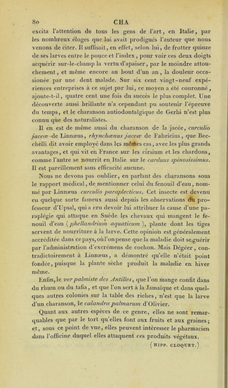 excita l’attention de tous les gens de l’art, en Italie, par les nombreux éloges que lui avait prodigués l’auteur que nous venons de citer. Il suffisait, en effet, selon lui, de frotter quinze de ses larves entre le pouce et l’index , pour voir ces deux doigts acquérir sur-le-cLamp la vertu d’apaiser, par le moindre attou- chement , et même encore au bout d’un an, la douleur occa- sionée par une dent malade. Sur six cent vingt-neuf expé- riences entreprises à ce sujet par lui, ce moyen a été couronné , ajoute-t-il, quatre cent une fois du succès le plus complet. Une découverte aussi brillante n’a cependant pu soutenir l’épreuve du temps, et le charanson antiodontalgique de Gerbi n’est plus connu que des naturalistes. Il en est de même aussi du charanson de la jacée, curculio jaceœ de Linnæus, rhynchœnus jaceœ de Fabricius, que Bec- clielli dit avoir employé dans les mêAes cas, avec les plus grands avantages, et qui vit en France sur les cirsium et les chardons, comme l'autre se nourrit en Italie sur le carcluus spinosissimus. 11 est pareillement sans efficacité aucune. Nous ne devons pas oublier, en parlant des charansons sous le rapport médical, de mentionner celui du fenouil d’eau, nom- mé par Linnæus curculio paraplecticus. Cet insecte est devenu en quelque sorte fameux aussi depuis les observations du pro- fesseur d’Upsal, qui a cru devoir lui attribuer la cause d’une pa- raplégie qui attaque en Suède les chevaux qui mangent le fe- nouil d’eau (phellandrium aquaticum ), plante dont les tiges servent de nourriture à la larve. Cette opinion est généralement accréditée dans ce pays, où l’on pense que la maladie doit se guérir par l’administration d’excrémens de cochon. Mais Dégéer , con- tradictoirement à Linnæus, a démontré quelle n’était point fondée, puisque la plante sèche produit la maladie en hiver même. Enfin, le ver palmiste des Antilles, que l’on mange confit dans du rhum ou du tafia, et que l’on sert à la Jamaïque et dans quel- ques autres colonies sur la table des riches, n’est que la larve d’un charanson, le calandrapalmarum d’Olivier. Quant aux autres espèces de ce genre, elles ne sont remar- quables que par le tort qu’elles font aux fruits et aux graines ; et, sous ce point de vue, elles peuvent intéresser le pharmacien dans l’officine duquel elles attaquent ces produits végétaux. ( HIPP. CLOQUET.)