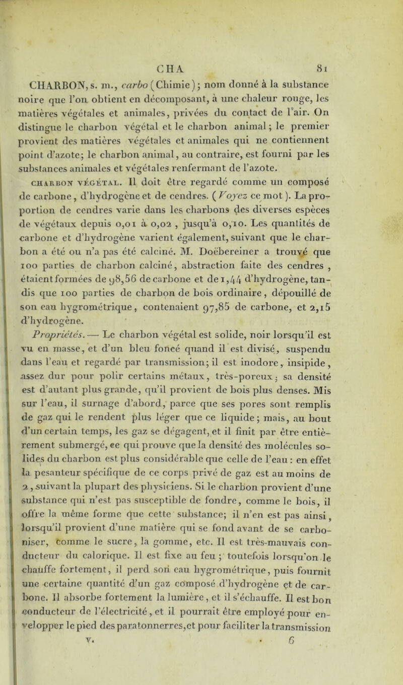 CHARBON, s. m., carbo (Chimie) ; nom donné à la substance noire que l’on obtient en décomposant, à une chaleur rouge, les matières végétales et animales, privées du contact de l’air. On distingue le charbon végétal et le charbon animal ; le premier provient des matières végétales et animales qui ne contiennent point d’azote; le charbon animal, au contraire, est fourni par les substances animales et végétales renfermant de l’azote. charbon végétal. 11 doit être regardé comme un composé de carbone, d’hydrogène et de cendres. ( Voyez ce mot ). La pro- portion de cendres varie dans les charbons des diverses espèces de végétaux depuis 0,01 à 0,02 , jusqu’à 0,10. Les quantités de carbone et d’hydrogène varient également, suivant que le char- bon a été ou n’a pas été calciné. M. Doëbereiner a trouvé que 100 parties de charbon calciné, abstraction faite des cendres , étaient formées de y8,56 de carbone et de i,44 d’hydrogène, tan- dis que 100 parties de charbon de bois ordinaire, dépouillé de son eau hygrométrique, contenaient 97,85 de carbone, et 2,15 d’hydrogène. Propriétés.— Le charbon végétal est solide, noir lorsqu’il est vu en masse, et d’un bleu foncé quand il est divisé, suspendu dans l’eau et regardé par transmission; il est inodore, insipide , assez dur pour polir certains métaux, très-poreux • sa densité est d’autant plus grande, qu’il provient de bois plus denses. Mis sur l’eau, il surnage d’abord, parce que ses pores sont remplis de gaz qui le rendent plus léger que ce liquide; mais, au bout d’un certain temps, les gaz se dégagent, et il finit par être entiè- rement submergé, ee qui prouve que la densité des molécules so- lides du charbon est plus considérable que celle de l’eau : en effet la pesanteur spécifique de ce corps privé de gaz est au moins de 2 , suivant la plupart des physiciens. Si le charbon provient d’une substance qui n’est pas susceptible de fondre, comme le bois, il offre la même forme que cette substance; il n’en est pas ainsi, lorsqu’il provient d’une matière qui se fond avant de se carbo- niser, Comme le sucre, la gomme, etc. Il est très-mauvais con- ducteur du calorique. Il est fixe au feu ; toutefois lorsqu'on le chauffe fortement, il perd son eau hygrométrique, puis fournit une certaine quantité d’un gaz composé d’hydrogène çt de car- bone. 11 absorbe fortement la lumière, et il s’échauffe. II est bon conducteur de l’électricité, et il pourrait être employé pour en- velopper le pied des paratonnerres,et pour faciliter la transmission