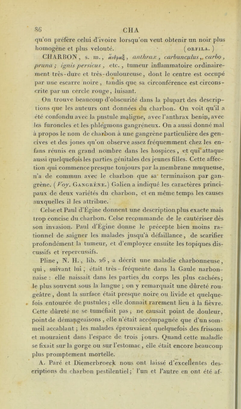 qu’on préfère celui d’ivoire lorsqu’on veut obtenir un noir plus homogène et plus velouté. ( orkila. ) CHARBON, s. m., ccvêpctjj,, anthrax, carbunculus,. carbo, prima ; ignis persicus , etc. , tumeur inflammatoire ordinaire- ment très-dure et très-douloureuse, dont le centre est occupé par une escarre noire, tandis que sa circonférence est circons- crite par un cercle rouge, luisant. On trouve beaucoup d’obscurité dans la plupart des descrip- tions que les auteurs ont données du charbon. On voit qu’il a été confondu avec la pustule maligne, avec l’anthrax bénin, avec les furoncles et les phlegmons gangréneux. On a aussi donné mal à propos le nom de charbon à une gangrène particulière des gen- cives et des joues qu’on observe assez fréquemment chez les en- fans réunis en grand nombre dans les hospices, et qui attaque aussi quelquefois les parties génitales des jeunes filles. Cette affec- tion qui commence presque toujours par la membrane muqueuse, n’a de commun avec le charbon que sa terminaison par gan- grène. ( Voy. Gangrène.) Galien a indiqué les caractères princi- paux de deux variétés du charbon, et en même temps les causes auxquelles il les attribue. Celse et Paul d’Egine donnent une description plus exacte mais trop concise du charbon. Celse recommande de le cautériser dès son invasion. Paul d’Égine donne le précepte bien moins ra- tionnel de saigner les malades jusqu’à défaillance, de scarifier profondément la tumeur, et d’employer ensuite les topiques dis- cussifs et repercussifs. Pline, N. H., lib. 26 , a décrit une maladie charbonneuse, qui, suivant lui, était très - fréquente dans la Gaule narbon- naise : elle naissait dans les parties du corps les plus cachées; le plus souvent sous la langue ; on y remarquait une dureté rou geâtre , dont la surface était presque noire ou livide et quelque- fois entourée de pustules; elle donnait rarement lieu à la fièvre. Cette dureté ne se tuméfiait pas, ne causait point de douleur, point de démangeaisons , elle n’était accompagnée que d’un som- meil accablant ; les malades éprouvaient quelquefois des frissons et mouraient dans l’espace de trois j ours. Quand cette maladie se fixait sur la gorge ou sur l’estomac , elle était encore beaucoup plus promptement moi'telle. A. Paré et Diemerbroeck nous ont laissé d’excellentes des- criptions du charbon pestilentiel; l’un et l’autre en ont été af-