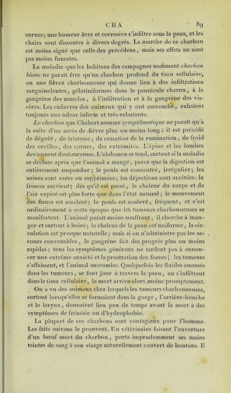 cornes ; une humeur âcre et corrosive s’infiltre sous la peau, et les chairs sont dissoutes à divers degrés. La marche de ce charbon est moins aiguë que celle des précédens, mais ses effets ne sont pas moins funestes. La maladie que les liabitans des campagnes nomment charbon blanc ne paraît être qu’un charbon profond du tissu cellulaire, ou une fièvre charbonneuse qui donne lieu à des infiltrations sanguinolentes, gélatiniformes dans le pannicule charnu, à la gangrène des muscles, à l’infiltration et à la gangrène des vis- cères. Les cadavres des animaux qui y ont succombé, exhalent toujours une odeur infecte et très-rebutante. Le charbon que Chabert nomme symptomatique ne paraît qu’à la suite d’un accès de fièvre plus ou moins long ; il est précédé de dégoût, de tristesse , de cessation de la rumination, de froid des oreilles, des cornes, des extrémités. L’épine et les lombes deviennent douloureuses. L’abdomen se tend, surtout si la maladie se déclare après que l’animal a mangé, parce que la digestion est entièrement suspendue; le pouls est concentré, irrégulier; les urines sont rares ou supprimées; les déjections sont arrêtées: le frisson survient; dès qu’il est passé , la chaleur du corps et de l’air expiré est plus forte que dans l’état naturel ; le mouvement des flancs est accéléré ; le pouls est soulevé , fréquent, et c’est ordinairement à cette époque que le's tumeurs charbonneuses se manifestent. L’animal paraît moins souffrant, il cherche à man- ger et surtout à boire ; la chaleur de la peau est'uniforme, la cir- culation est presque naturelle; mais si on n’administre pas les se- , cours convenables , la gangrène fait des progrès plus ou moins rapides; tous les symptômes généraux ne tardent pas à annon- cer une extrême anxiété et la prostration des forces ; les tumeurs s’affaissent, et l’animal succombe. Quelquefois les fluides amassés dans les tumeurs , se font jour à travers la peau , ou s’infiltrent dansle tissu cellulaire, la mort arrive-alors moins promptement. On a vu des animaux chez lesquelles tumeurs charbonneuses, surtout lorsqu’elles se formaient dans la gorge , l’arrière-bouche et le larynx, donnaient lieu peu de temps avant la mort à des symptômes de frénésie ou d’hydi'opliobie. La plupart de ces charbons sont contagieux pour l’homme. Les faits suivans le prouvent. LTn vétérinaire faisant l’ouverture d’un bœuf mort du charbon , porta imprudemment ses mains teintes de sang cà son visage naturellement couvert de boutons. Il