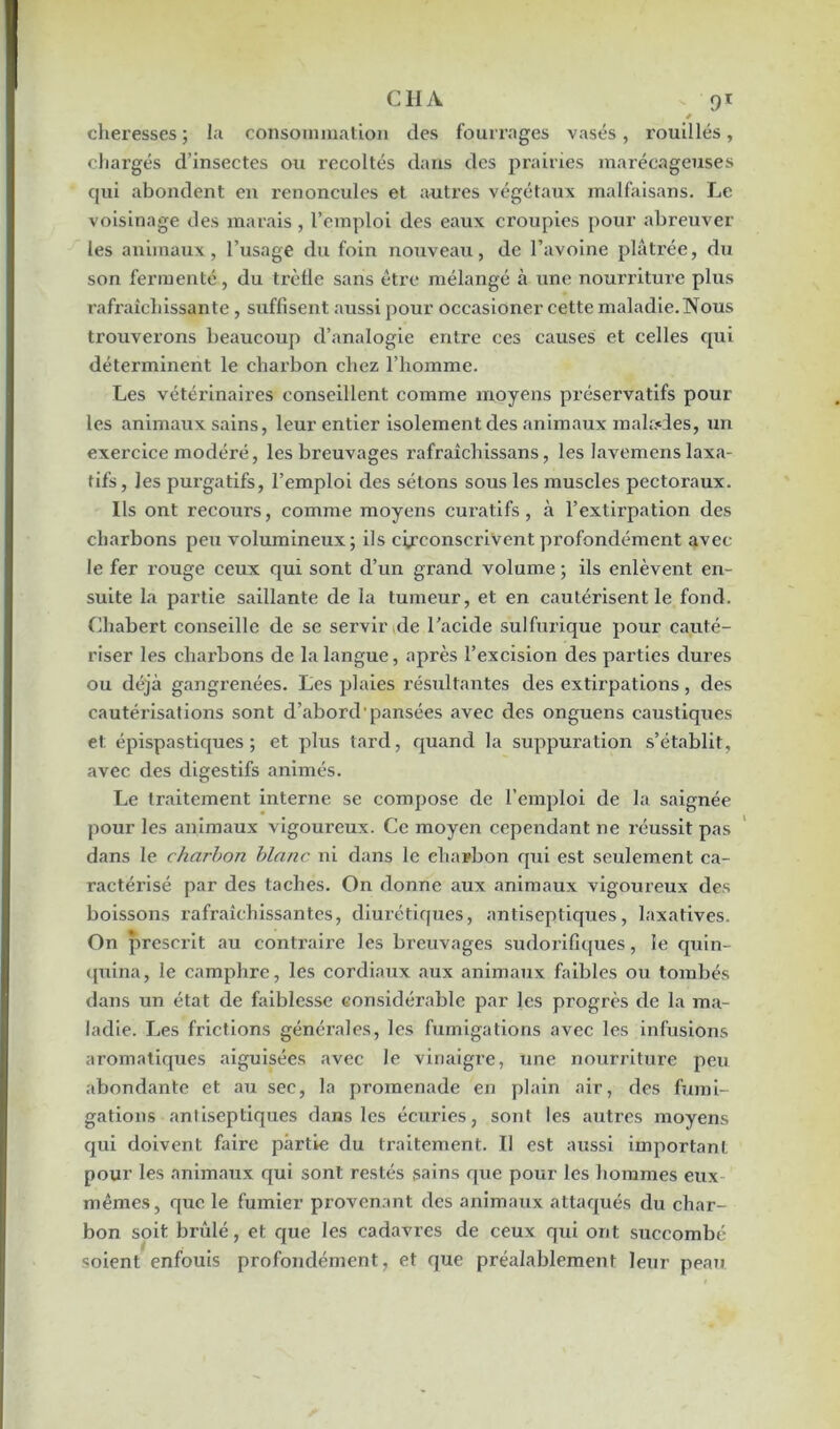 0 cheresses ; la consommation des fourrages vases, rouilles, chargés d’insectes ou récoltés dans des prairies marécageuses qui abondent en renoncules et autres végétaux malfaisans. Le voisinage des marais , l’emploi des eaux croupies pour abreuver les animaux, l’usage du foin nouveau, de l’avoine plâtrée, du son fermenté, du trèfle sans être mélangé à une nourriture plus rafraîchissante, suffisent aussi pour occasioner cette maladie. Nous trouverons beaucoup d’analogie entre ces causes et celles qui déterminent le charbon chez l’homme. Les vétérinaires conseillent comme moyens préservatifs pour les animaux sains, leur entier isolement des animaux malades, un exercice modéré, les breuvages rafraîcliissans, les lavemens laxa- tifs, les purgatifs, l’emploi des sétons sous les muscles pectoraux. Ils ont recours, comme moyens curatifs, à l’extirpation des charbons peu volumineux; ils circonscrivent profondément avec le fer rouge ceux qui sont d’un grand volume ; ils enlèvent en- suite la partie saillante de la tumeur, et en cautérisent le fond. Chabert conseille de se servir de l’acide sulfurique pour cauté- riser les charbons de la langue, après l’excision des parties dures ou déjà gangrenées. Les plaies résultantes des extirpations, des cautérisations sont d’abord pansées avec des onguens caustiques et épispastiques ; et plus tard, quand la suppuration s’établit, avec des digestifs animés. Le traitement interne se compose de l’emploi de la saignée pour les animaux vigoureux. Ce moyen cependant ne réussit pas dans le charbon blanc ni dans le charbon qui est seulement ca- ractérisé par des taches. On donne aux animaux vigoureux des boissons rafraîchissantes, diurétiques, antiseptiques, laxatives. On prescrit au contraire les breuvages sudorifiques, le quin- quina, le camphre, les cordiaux aux animaux faibles ou tombés dans un état de faiblesse considérable par les progrès de la ma- ladie. Les frictions générales, les fumigations avec les infusions aromatiques aiguisées avec le vinaigre, une nourriture peu abondante et au sec, la promenade en plain air, des fumi- gations antiseptiques dans les écuries, sont les autres moyens qui doivent faire partie du traitement. Il est aussi important pour les animaux qui sont restés sains que pour les hommes eux mêmes, que le fumier provenant des animaux attaqués du char- bon soit brûlé, et que les cadavres de ceux qui ont succombé soient enfouis profondément, et que préalablement leur peau