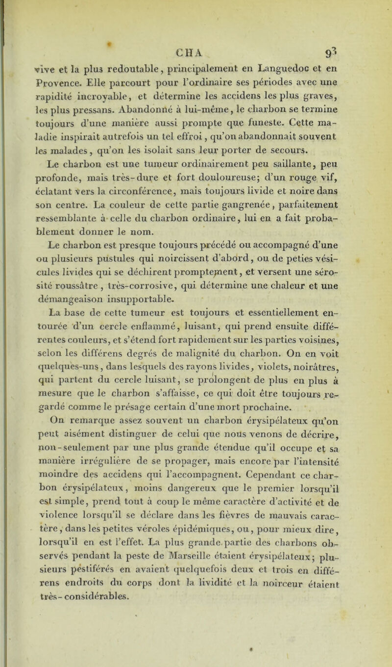 CHA 9* vive et la plus redoutable, principalement en Languedoc et en Provence. Elle parcourt pour l’ordinaire ses périodes avec une rapidité incroyable, et détermine les accidens les plus graves, les plus pressans. Abandonné à lui-même, le charbon se termine toujours d’une manière aussi prompte que funeste. Cette ma- ladie inspirait autrefois un tel effroi, qu’on abandonnait souvent les malades, qu’on les isolait sans leur porter de secours. Le charbon est une tumeur ordinairement peu saillante, peu profonde, mais très-dure et fort douloureuse; d’un rouge vif, éclatant vers la circonférence, mais toujours livide et noire dans son centre. La couleur de cette partie gangrenée, parfaitement ressemblante à celle du charbon ordinaire, lui en a fait proba- blement donner le nom. Le charbon est presque toujours précédé ou accompagné d’une ou plusieurs pustules qui noircissent d’abord, ou de peties vési- cules livides qui se déchirent promptejnent, et versent une séro- sité roussâtre , très-corrosive, qui détermine une chaleur et une démangeaison insupportable. La base de cette tumeur est toujours et essentiellement en- tourée d’un cercle enflammé, luisant, qui prend ensuite diffé- rentes couleurs, et s’étend fort rapidement sur les parties voisines, selon les différens degrés de malignité du charbon. On en voit quelques-uns, dans lesquels des rayons livides, violets, noirâtres, qui partent du cercle luisant, se prolongent de plus en plus à mesure que le charbon s’affaisse, ce qui doit être toujours re- gardé comme le présage certain d’une mort prochaine. On remarque assez souvent un charbon érysipélateux qu’on peut aisément distinguer de celui que nous venons de décrire, non-seulement par une plus grande étendue qu’il occupe et sa manière irrégulière de se propager, mais encore par l’intensité moindre des accidens qui l’accompagnent. Cependant ce char- bon érysipélateux, moins dangereux cjue le premier lorsqu’il est simple, prend tout à coup le même caractère d’activité et de violence lorsqu’il se déclare dans les fièvres de mauvais carac- tère , dans les petites véroles épidémiques, ou, pour mieux dire, lorsqu’il en est l’effet. La plus grande, partie des charbons ob- servés pendant la peste de Marseille étaient érysipélateux; plu- sieurs pestiférés en avaient quelquefois deux et trois en diffé- rens endroits du corps dont la lividité et la noirceur étaient très- considérables.