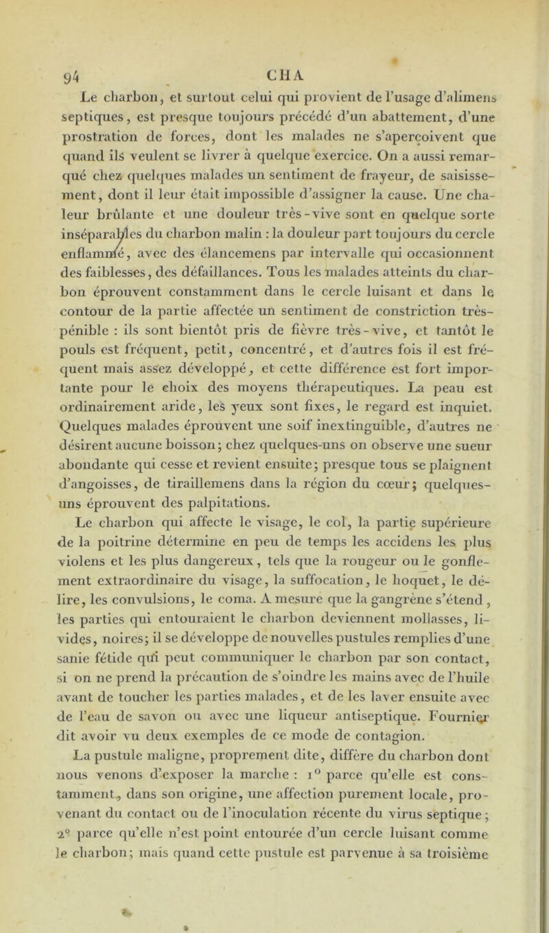 Le charbon, et surtout celui qui provient de l’usage d’alimens septiques, est presque toujours précédé d’un abattement, d’une prostration de forces, dont les malades ne s’aperçoivent que quand ils veulent se livrer à quelque exercice. On a aussi remar- qué chez quelques malades un sentiment de frayeur, de saisisse- ment, dont il leur était impossible d’assigner la cause. Une cha- leur brillante et une douleur très-vive sont en quelque sorte inséparables du charbon malin : la douleur part toujours du cercle enflammé, avec des élancemens par intervalle qui occasionnent des faiblesses, des défaillances. Tous les malades atteints du char- bon éprouvent constamment dans le cercle luisant et dans le contour de la partie affectée un sentiment de conslriction très- pénible : ils sont bientôt pris de fièvre très-vive, et tantôt le pouls est fréquent, petit, concentré, et d'autres fois il est fré- quent mais assez développé, et cette différence est fort impor- tante pour le choix des moyens thérapeutiques. La peau est ordinairement aride, les yeux sont fixes, le regard est inquiet. Quelques malades éprouvent une soif inextinguible, d’autres ne désirent aucune boisson; chez quelques-uns on observe une sueur abondante qui cesse et revient ensuite; presque tous se plaignent d’angoisses, de tiraillemens dans la région du cœur; quelques- uns éprouvent des palpitations. Le charbon qui affecte le visage, le col, la partie supérieure de la poitrine détermine en peu de temps les accidens les plus violens et les plus dangereux, tels que la rougeur ou le gonfle- ment extraordinaire du visage, la suffocation, le hoquet, le dé- lire, les convulsions, le coma. A mesure que la gangrène s’étend , les parties qui entouraient le charbon deviennent mollasses, li- vides, noires; il se développe de nouvelles pustules remplies d’une sanie fétide qifi peut communiquer le charbon par son contact, si on ne prend la précaution de s’oindre les mains avec de l’huile avant de toucher les parties malades, et de les laver ensuite avec de l’eau de savon ou avec une liqueur antiseptique. Fournier dit avoir vu deux exemples de ce mode de contagion. La pustule maligne, proprement dite, diffère du charbon dont nous venons d’exposer la marche : i° parce qu’elle est cons- tamment, dans son origine, une affection purement locale, pro- venant du contact ou de l’inoculation récente du virus septique; ‘i° parce quelle n’est point entourée d’un cercle luisant comme le charbon; mais quand cette pustule est parvenue à sa troisième