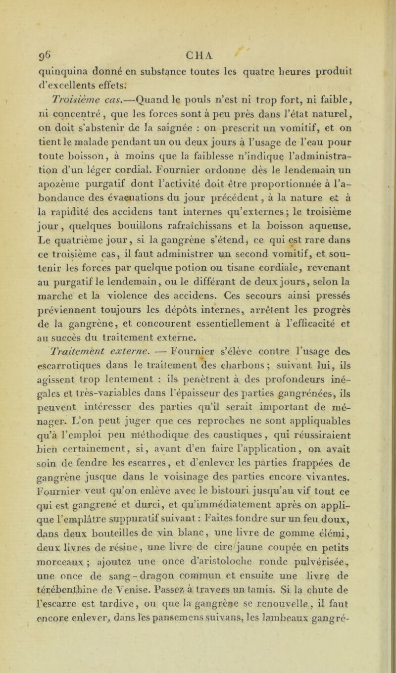 quinquina donné en substance toutes les quatre heures produit d’excellents effets: Troisième cas.—Quand le pouls n’est ni trop fort, ni faible, ni concentré , que les forces sont à peu près dans l’état naturel, on doit s’abstenir de la saignée : on prescrit un vomitif, et on tient le malade pendant un ou deux jours à l’usage de l’eau pour toute boisson, à moins que la faiblesse n’indique l’administra- tion d’un léger cordial. Fournier ordonne dès le lendemain un apozème purgatif dont l’activité doit être proportionnée à l’a- bondance des évacuations du jour précédent, à la nature ei. à la rapidité des accidens tant internes qu’externes ; le troisième jour, quelques bouillons rafraîchissans et la boisson aqueuse. Le quatrième jour, si la gangrène s’étend, ce qui est rare dans ce troisième cas, il faut administrer un second vomitif, et sou- tenir les forces par quelque potion ou tisane cordiale, revenant au purgatif le lendemain, ou le différant de deux jours, selon la marche et la violence des accidens. Ces secours ainsi pressés préviennent toujours les dépôts internes, arrêtent les progrès de la gangrène, et concourent essentiellement à l’efficacité et au succès du traitement externe. Traitement externe. — Fournier s’élève contre l’usage des escarrotiques dans le traitement des charbons; suivant lui, ils agissent trop lentement : ils pénètrent à des profondeurs iné- gales et très-variables dans l’épaisseur des parties gangrenées, ils peuvent intéresser des parties qu’il serait important de mé- nager. L’on peut juger que ces reproches ne sont appliquables qu’à l’emploi peu méthodique des caustiques, qui réussiraient bien certainement, si, avant d’en faire l’application, on avait soin défendre les escarres, et d’enlever les parties frappées de gangrène jusque dans le voisinage des parties encore vivantes. Fournier veut qu’on enlève avec le bistouri jusqu’au vif tout ce qui est gangrené et durci, et qu’immédiate ment après on appli- que l’emplâtre suppuratif suivant : Faites fondre sur un feu doux, dans deux bouteilles de vin blanc, une livre de gomme élémi, deux livres de résine, une livre de cire jaune coupée en petits morceaux ; ajoutez une once d’aristoloche ronde pulvérisée, une once de sang-dragon commun et ensuite une livre de térébenthine de Venise. Passez à t ravers un tamis. Si la chute de l’escarre est tardive, ou que la gangrène se renouvelle, il faut encore enlever, dans les pansemenssuivans, les lambeaux gangré-