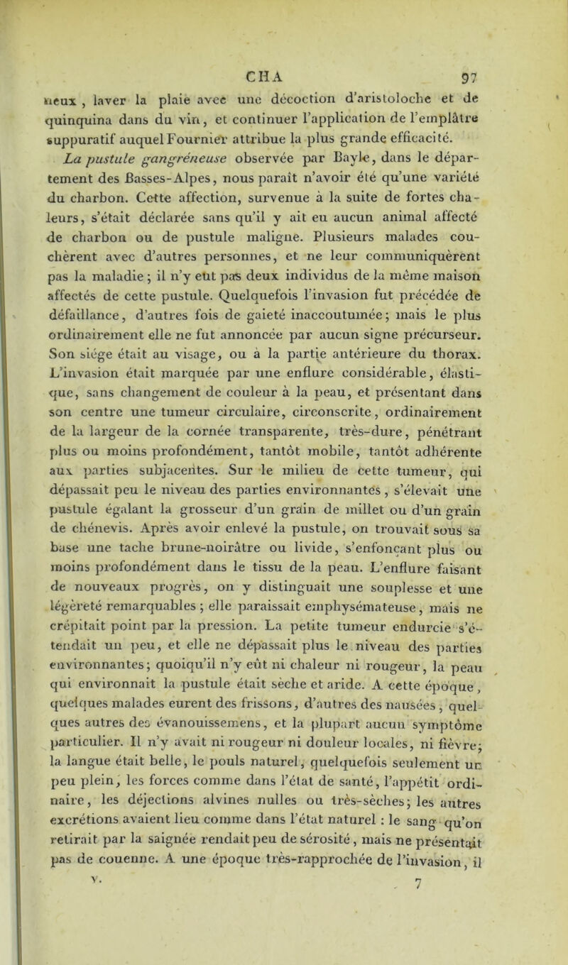 neux , laver la plaie avec une décoction d’aristoloche et de quinquina dans du vin, et continuer l’application de l’emplâtre suppuratif auquel Fournier attribue la plus grande efficacité. La pustule gangréneuse observée par Bayle, dans le dépar- tement des Basses-Alpes, nous paraît n’avoir été qu’une variété du charbon. Cette affection, survenue à la suite de fortes cha- leurs, s’était déclarée sans qu’il y ait eu aucun animal affecté de charbon ou de pustule maligne. Plusieurs malades cou- chèrent avec d’autres personnes, et ne leur communiquèrent pas la maladie ; il n’y eut pas deux individus de la même maison affectés de cette pustule. Quelquefois l'invasion fut précédée de défaillance, d’autres fois de gaieté inaccoutumée; mais le plus ordinairement elle ne fut annoncée par aucun signe précurseur. Son siège était au visage, ou à la partie antérieure du thorax. L’invasion était marquée par une enflure considérable, élasti- que, sans changement de couleur à la peau, et présentant dans son centre une tumeur circulaire, circonscrite, ordinairement de la largeur de la cornée transparente, très-dure, pénétrant plus ou moins profondément, tantôt mobile, tantôt adhérente aux parties subjaceiites. Sur le milieu de cette tumeur, qui dépassait peu le niveau des parties environnantes , s’élevait une pustule égalant la grosseur d’un grain de millet ou d’un grain de chénevis. Après avoir enlevé la pustule, on trouvait sous sa base une tache brune-noirâtre ou livide, s’enfonçant plus ou moins profondément dans le tissu de la peau. L’enflure faisant de nouveaux progrès, on y distinguait une souplesse et une légèreté remarquables ; elle paraissait emphysémateuse, mais ne crépitait point par la pression. La petite tumeur endurcie s’é- tendait un peu, et elle ne dépassait plus le niveau des parties environnantes; quoiqu’il n’y eût ni chaleur ni rougeur, la peau qui environnait la pustule était sèche et aride. A cette époque quelques malades eurent des frissons, d’autres des nausées, quel tjues autres des évanouissemens, et la plupart aucun symptôme particulier. Il n’y avait ni rougeur ni douleur locales, ni fièvre; la langue était belle, le pouls naturel, quelquefois seulement un peu plein, les forces comme dans l’état de santé, l’appétit ordi- naire, les déjections alvines nulles ou très-sèches; les autres excrétions avaient lieu comme dans l’état naturel : le sang qu’on retirait par la saignée rendait peu de sérosité, mais ne présentait pas de couenne. A une époque très-rapprochée de l’invasion, il v- . 7