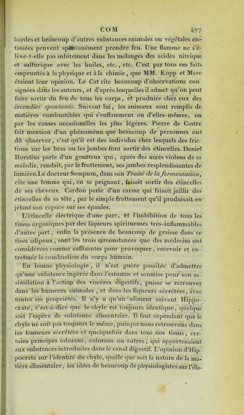 COM /, 77 hardes et beaucoup d’autres substances animales ou végétales en- tassées peuvent spontanément prendre feu. Une flamme ne s’é- lève-t-elle pas subitement dans les mélanges des acides nitrique et sulfurique avec les huiles, etc., etc. C’est par tous ces faits empruntés à la physique et à la chimie, que MM. Kopp et Marc étaient leur opinion. Le Cat cite beaucoup d’observations con signées dans les auteurs, et d’après lesquelles il admet qu’on peut faire sortir du feu de tous les corps, et produire chez eux des incendies spontanés. Suivant lui, les animaux sont remplis de matières combustibles qui s’enflamment ou d’elles-mêmes, ou par les causes oceasionelles les plus légères. Pierre de Castre fait mention d’un phénomène que beauconp de personnes ont dû observer, c’est qu’il est des individus chez lesquels des fric- tions sur les bras ou les jambes font sortir des étincelles. Daniel Horstius parle d’un goutteux qui, après des accès violens de sa maladie, rendait, par le frottement, ses jambes resplendissantes de i lumière.Le docteur Sempson, dans son Traité de la fermentation, cite une femme qui, en se peignant, faisait sortir des étincelles de ses cheveux. Cardon parle d’un carme qui faisait jaillir des étincelles de sa tête , par le simple frottement qu’il produisait en jetant son capuce sur ses épaules. L’étincelle électrique d’une part, et l’imbibition de tous les tissus organiques par des liqueurs spiritueuses très-inflammables d’autre part, enfin la présence de beaucoup de graisse dans ce tissu adipeux , sont les trois circonstances que des médecins ont considérées comme suffisantes pour provoquer, recevoir et en- tretenir la combustion du co.rps humain. En bonne physiologie , il n’est guère possible d’admettre qu’une substance ingérée dans l’estomac et soumise pour son as- similation à l’action des viscères digestifs, puisse se retrouver dans les humeurs animales , et dans les liqueurs sécrétées, avec- toutes ses propriétés. Il n’y a qu’un aliment suivant Hippo- crate, c’est-à-dire que le chyle est toujours identique, quelque soit l’espèce de substance alimentaire. 11 faut cependant que le 4 chyle ne soit pas toujours le même, puisque nous retrouvons dans les humeurs sécrétées et quelquefois dans tous nos tissus, cer- tains principes odorans, colorans ou autres, qui appartenaient aux substances introduites dans le canal digestif. L’opinion d’Hip pocrate sur l’identité du chyle, quelle que soit la nature de la ma- tière alimentaire, les idées de beaucoup de physiologistes sur l’éla-