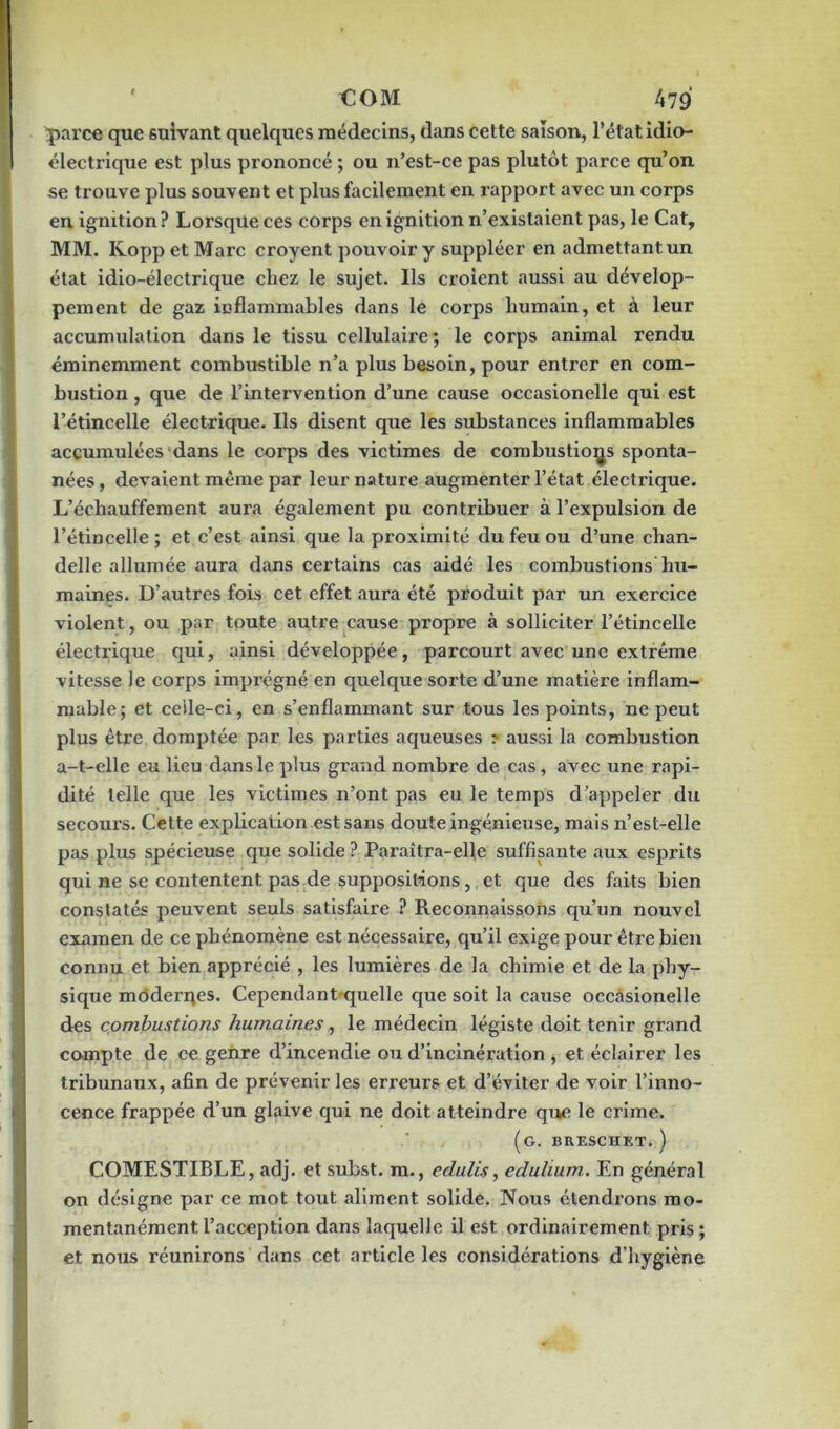 parce que suivant quelques médecins, dans cette saison, l’état idio- électrique est plus prononcé ; ou n’est-ce pas plutôt parce qu’on se trouve plus souvent et plus facilement en rapport avec un corps en ignition? Lorsque ces corps enignition n’existaient pas, le Cat, MM. KoppetMarc croyent pouvoir y suppléer en admettant un état idio-électrique chez le sujet. Ils croient aussi au dévelop- pement de gaz inflammables dans le corps humain, et à leur accumulation dans le tissu cellulaire; le corps animal rendu éminemment combustible n’a plus besoin, pour entrer en com- bustion , que de l’intervention d’une cause occasionelle qui est l’étincelle électrique. Ils disent que les substances inflammables accumulées dans le corps des victimes de combustions sponta- nées , devaient même par leur nature augmenter l’état électrique. L’échauffement aura également pu contribuer à l’expulsion de l’étincelle ; et c’est ainsi que la proximité du feu ou d’une chan- delle allumée aura dans certains cas aidé les combustions hu- maines. D’autres fois cet effet aura été produit par un exercice violent, ou par toute autre cause propre à solliciter l’étincelle électrique qui, ainsi développée, parcourt avec une extrême vitesse le corps imprégné en quelque sorte d’une matière inflam- mable; et ceile-ci, en s’enflammant sur tous les points, ne peut plus être domptée par les parties aqueuses ? aussi la combustion a-t-elle eu lieu dans le plus grand nombre de cas, avec une rapi- dité telle que les victimes n’ont pas eu le temps d’appeler du secours. Cette explication est sans doute ingénieuse, mais n’est-elle pas plus spécieuse que solide ? Pai'aîtra-elle suffisante aux esprits qui ne se contentent pas de suppositions, et que des faits bien constatés peuvent seuls satisfaire ? Reconnaissons qu’un nouvel examen de ce phénomène est nécessaire, qu’il exige pour êtx’e bien connu et bien apprécié , les lumières de la chimie et de la phy- sique modernes. Cependantquelle que soit la cause occasionelle des combustions humaines, le médecin légiste doit tenir grand compte de ce genre d’incendie ou d’incinération , et éclairer les tribunaux, afin de prévenir les erreurs et d’éviter de voir l’inno- cence frappée d’un glaive qui ne doit atteindre que le crime. (g. brescuet. ) COMESTIBLE, adj. et subst. m., edulis, eduhum. En général on désigne par ce mot tout aliment solide. Nous étendrons mo- mentanément l’acception dans laquelle il est ordinairement, pris ; et nous réunirons dans cet article les considérations d’hygiène