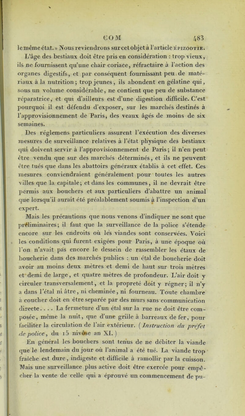 le même état. » Nous reviendrons sur cet objet à l’article épizootie. L’âge des bestiaux doit être pris en considération : trop vieux, ils ne fournissent qu’une chair coriace, réfractaire à l’action des organes digestifs, et par conséquent fournissant peu de maté- riaux à la nutrition; trop jeunes , ils abondent en gélatine qui, sous un volume considérable, ne contient que peu de substance réparatrice, et qui d’ailleurs est d’une digestion difficile. C’est pourquoi il est défendu d’exposer, sur les marchés destinés à l’approvisionnement de Paris, des veaux âgés de moins de six semaines. Des réglemens particuliers assurent l’exécution des diverses mesures de surveillance relatives à l’état physique des bestiaux qui doivent servir à l’approvisionnement de Paris; il n’en peut être vendu que sur des marchés déterminés, et ils ne peuvent être tués que dans les abattoirs généraux établis à cet effet. Ces mesures conviendraient généralement pour toutes les autres villes que la capitale; et dans les communes, il ne devrait être permis aux bouchers et aux particuliers d’abattre un animal que lorsqu’il aurait été préalablement soumis à l’inspection d’un expert. Mais les précautions que nous venons d’indiquer ne sont que préliminaires; il faut que la surveillance de la police s’étende encore sur les endroits où les viandes sont conservées. Yoici les conditions qui furent exigées pour Paris, à une époque où l’on n’avait pas encore le dessein de rassembler les étaux de boucherie dans des marchés publics : un étal de boucherie doit avoir au moins deux mètres et demi de haut sur trois mètres et demi de large, et quatre mètres de profondeur. L’air doit y circuler transversalement, et la propreté doit y régner; il n’y a dans l’étal ni âtre, ni cheminée, ni fourneau. Toute chambre à coucher doit en être séparée par des murs sans communication directe. ... La fermeture d’un étal sur la rue ne doit être com- posée, même la nuit, que d’une grille à barreaux de fer, pour faciliter la circulation de l’air extérieur. ( Instruction du préfet de police, du i5 nivôse an XI.) En général les bouchers sont tenus de ne débiter la viande que le lendemain du jour où l’animal a été tué. La viande trop fraîche est dure, indigeste et difficile à ramollir par la cuisson. Mais une surveillance plus active doit être exercée pour empê- cher la vente de celle qui a éprouvé un commencement de pu-